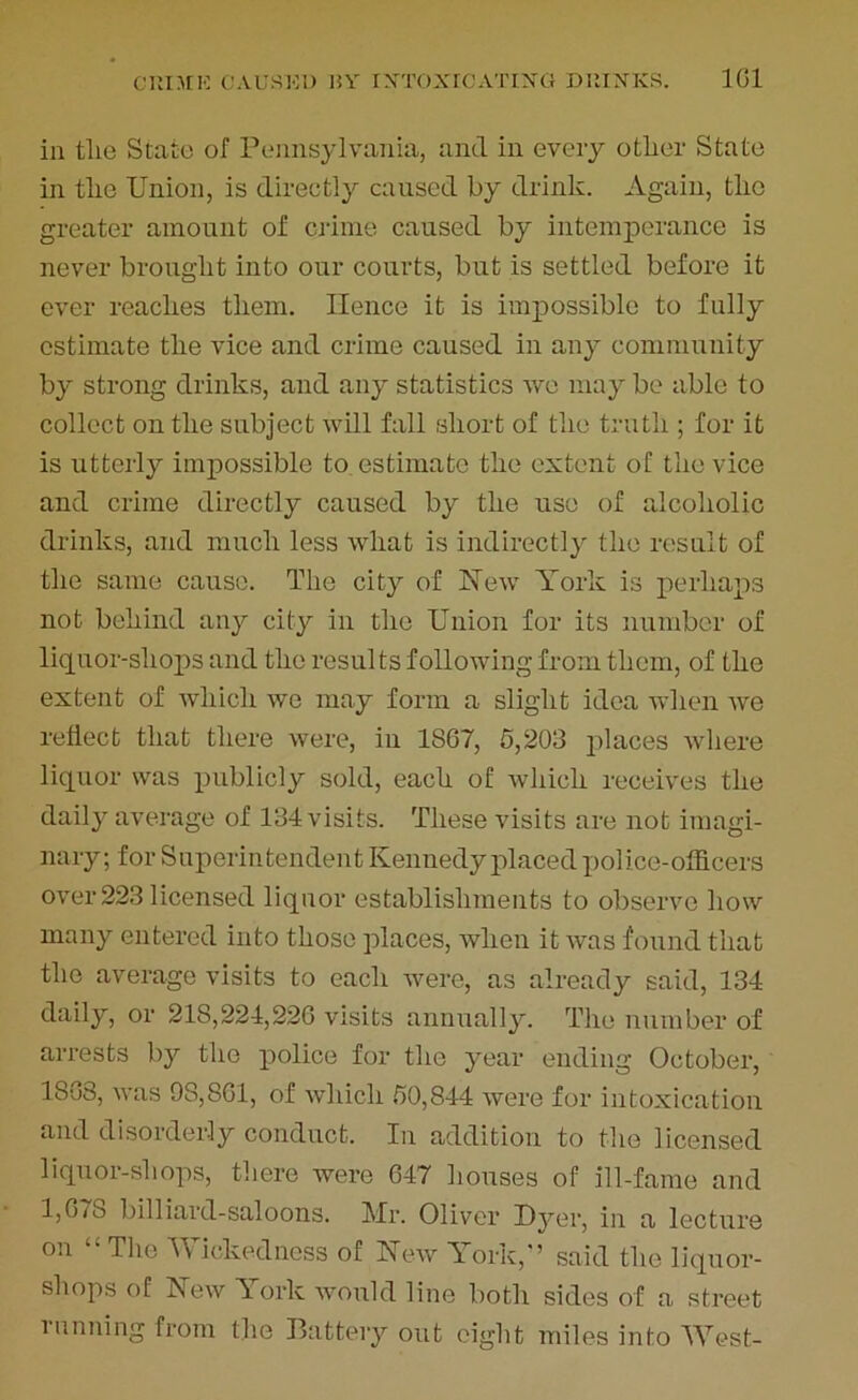 C1IIMIC CAUSED BY IXTOXrCATIXG DIDXICS. 1(51 in tlie State of Pennsylvania, and in every other State in the Union, is directly caused by drink. Again, the greater amount of crime caused by intemperance is never brought into our courts, but is settled before it ever reaches them. Hence it is impossible to fully estimate the vice and crime caused in any community by strong drinks, and any statistics we may be able to collect on the subject will fall short of the truth ; for it is utterly impossible to estimate the extent of the vice and crime directly caused by the use of alcoholic drinks, and much less what is indirectly the result of the same cause. The city of New York is perhaps not behind any city in the Union for its number of liquor-shops and the results following from them, of the extent of which we may form a slight idea when Ave reflect that there were, in 1867, 5,203 places Avhere liquor was publicly sold, each of which receives the daily average of 134 visits. These visits are not imagi- nary; for Superintendent Kennedy placed police-officers over223 licensed liquor establishments to observe how many entered into those places, when it aaus found that the average visits to each Avere, as already said, 134 daily, or 218,224,226 visits annually. The number of arrests by the police for the year ending October, 18u3, AA'as 98,861, of Avliich 50,844 Avere for intoxication and disorderly conduct. In addition to the licensed liquor-shops, there Avere 647 houses of ill-fame and 1,67S billiard-saloons. Mr. Oliver Dyer, in a lecture on £i The Wickedness of Few York/’ said the liquor- shops of Few \ ork would line both sides of a street l tinning from the Battery out eight miles into West-