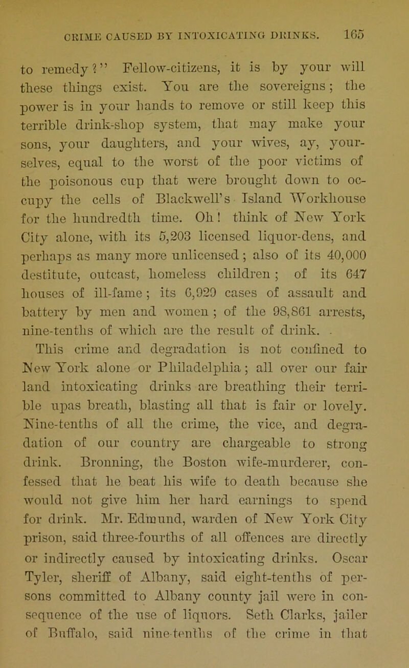 to remedy?” Fellow-citizens, it is by your will these things exist. You are tlie sovereigns; the power is in your hands to remove or still keep tills terrible drink-shop system, that may make your sons, your daughters, and your wives, ay, your- selves, equal to the worst of the poor victims of the poisonous cup that were brought down to oc- cupy the cells of Blackwell’s Island Workhouse for the hundredth time. Oh ! think of Yew York City alone, with its 5,203 licensed liquor-dens, and perhaps as many more unlicensed; also of its 40,000 destitute, outcast, homeless children ; of its 647 houses of ill-fame; its 6,929 cases of assault and battery by men and women ; of the 98,861 arrests, nine-tenths of which are the result of drink. . This crime and degradation is not confined to blew York alone or Philadelphia; all over our fair land intoxicating drinks are breathing their terri- ble upas breath, blasting all that is fair or lovely. iKine-tenths of all the crime, the vice, and degra- dation of our country are chargeable to strong drink. Bronning, the Boston wife-murderer, con- fessed that he beat his wife to death because she would not give him her hard earnings to spend for drink. Mr. Edmund, warden of New York City prison, said three-fourths of all offences are directly or indirectly caused by intoxicating drinks. Oscar Tyler, sheriff of Albany, said eight-tenths of per- sons committed to Albany county jail were in con- sequence of the use of liquors. Seth Clarks, jailer of Buffalo, said nine-tenths of the crime in that
