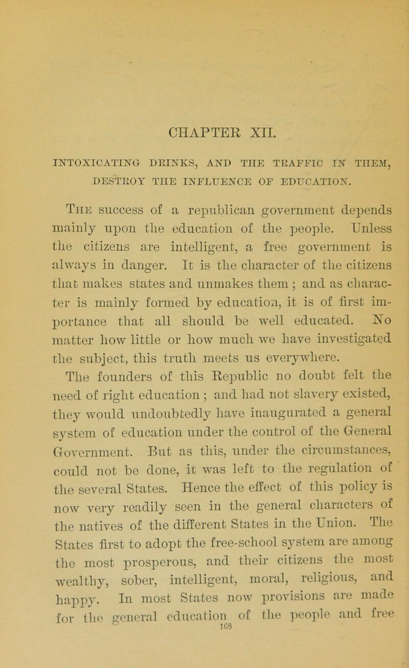 CHAPTER XII. INTOXICATING DRINKS, AND THE TRAFFIC IN THEM, DESTROY THE INFLUENCE OF EDUCATION. The success of a republican government depends mainly upon tlie education of the people. Unless the citizens are intelligent, a free government is always in danger. It is the character of the citizens that makes states and unmakes them ; and as charac- ter is mainly formed by education, it is of first im- portance that all should be well educated. Ho matter how little or how much we have investigated the subject, this truth meets us everywhere. The founders of this Republic no doubt felt the need of right education ; and had not slavery existed, they would undoubtedly have inaugurated a general system of education under the control of the General Government. But as this, under the circumstances, could not be done, it was left to the regulation of the several States. Hence the effect of this policy is now very readily seen in the general characters of the natives of the different States in the Union. The States first to adopt the free-school system are among the most prosperous, and their citizens the most wealthy, sober, intelligent, moral, religious, and happy. In most States now provisions are made for the general education of the people and free