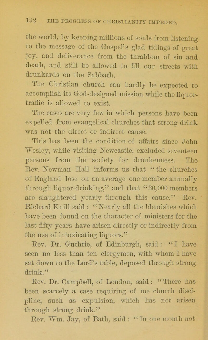 tlie world, by keeping millions of souls from listening to tlie message of tlie Gospel’s glad tidings of great joy, and deliverance from tlie tliral.dom of sin and death, and still be allowed to fill our streets with drunkards on the Sabbath. The Christian church can hardly be expected to accomplish its God-designed mission while the liquor- traffic is allowed to exist. The cases are very few in which persons have been expelled from evangelical churches that strong drink was not the direct or indirect cause. This has been the condition of affairs since John Wesley, while visiting Newcastle, excluded seventeen persons from the society for drunkenness. The Rev. Newman Hall informs us that “ the churches of England lose on an average one member annually through liquor-drinking,” and that “30,000 members are slaughtered yearly through this cause.” Rev. Richard Knill said : “Nearly all the blemishes which have been found on the character of ministers for the last fifty years have arisen directly or indirectly from the use of intoxicating liquors.” Rev. Hr. Guthrie, of Edinburgh, said: “I have seen no less than ten clergymen, with whom I have sat down to the Lord’s table, deposed through strong drink.” Rev. Hr. Campbell, of London, said: “There has been scarcely a case requiring of me church disci- pline, such as expulsion, which has not arisen through strong drink.” Rev. Wm. Jay, of Bath, said : “ In one month not