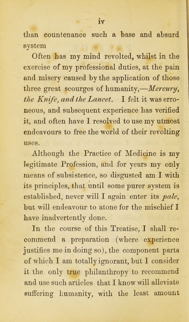 than countenance such a base and absurd system Often has my mind revolted, whilst in the exercise of my professional duties, at the pain and misery caused by the application of those three great scourges of humanity,—Mercury, the Knife, and the Lancet. I felt it was erro- neous, and subsequent experience has verified it, and often have I resolved to use my utmost endeavours to free the world of their revolting uses. Although the Practice of Medicine is my legitimate Profession, and for years my only means of subsistence, so disgusted am I with its principles, that until some purer system is established, never will I again enter its pale, but will endeavour to atone for the mischief I have inadvertently done. In the course of this Treatise, I shall re- commend a preparation (where experience justifies me in doing so), the component parts of which I am totally ignorant, hut I consider it the only true philanthropy to recommend and use such articles that I know will alleviate suffering humanity, with the least amount