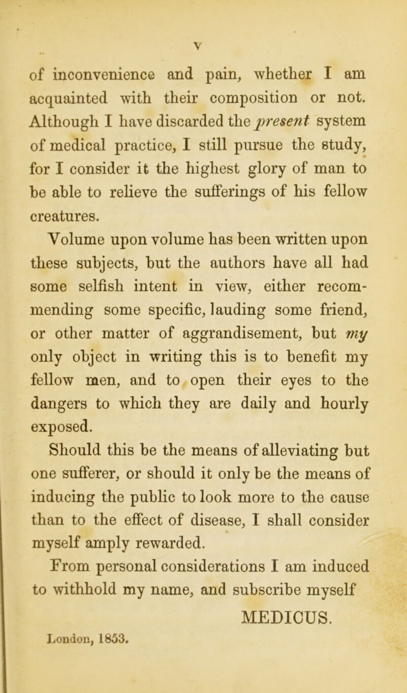 of inconvenience and pain, whether I am acquainted with their composition or not. Although I have discarded the presen t system of medical practice, I still pursue the study, for I consider it the highest glory of man to be able to relieve the sufferings of his fellow creatures. Volume upon volume has been written upon these subjects, hut the authors have all had some selfish intent in view, either recom- mending some specific, lauding some friend, or other matter of aggrandisement, hut my only object in writing this is to benefit my fellow men, and to open their eyes to the dangers to which they are daily and hourly exposed. Should this be the means of alleviating but one sufferer, or should it only be the means of inducing the public to look more to the cause than to the effect of disease, I shall consider myself amply rewarded. From personal considerations I am induced to withhold my name, and subscribe myself MEDICUS. London, 1853.