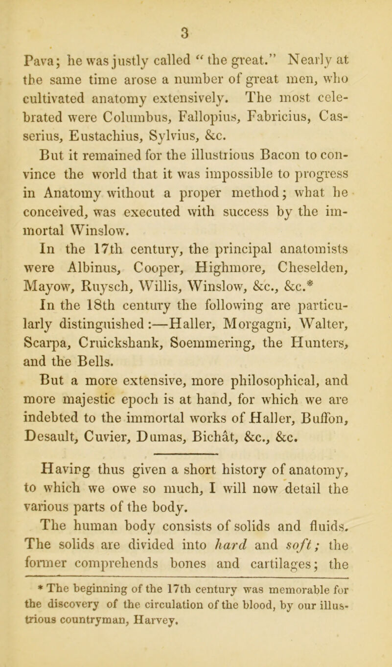 Pava; he was justly called “ the great.” Nearly at the same time arose a number of great men, who cultivated anatomy extensively. The most cele- brated were Columbus, Fallopius, Fabricius, Cas- serius, Eustachius, Sylvius, &c. But it remained for the illustrious Bacon to con- vince the world that it was impossible to progress in Anatomy without a proper method; what he conceived, was executed with success by the im- mortal Winslow. In the 17th century, the principal anatomists were Albinus, Cooper, Highmore, Cheselden, Mayow, Ruysch, Willis, Winslow, &c., &c.* In the 18th century the following are particu- larly distinguished:—Haller, Morgagni, Walter, Scarpa, Cruicksbank, Soemmering, the Hunters, and the Bells. But a more extensive, more philosophical, and more majestic epoch is at hand, for which we are indebted to the immortal works of Haller, Buffon, Desault, Cuvier, Dumas, Bichat, &c., &c. Having thus given a short history of anatomy, to which we owe so much, I will now detail the various parts of the body. The human body consists of solids and fluids. The solids are divided into hard and soft; the former comprehends bones and cartilages; the * The beginning of the 17th century was memorable for the discovery of the circulation of the blood, by our illus- trious countryman, Harvey.