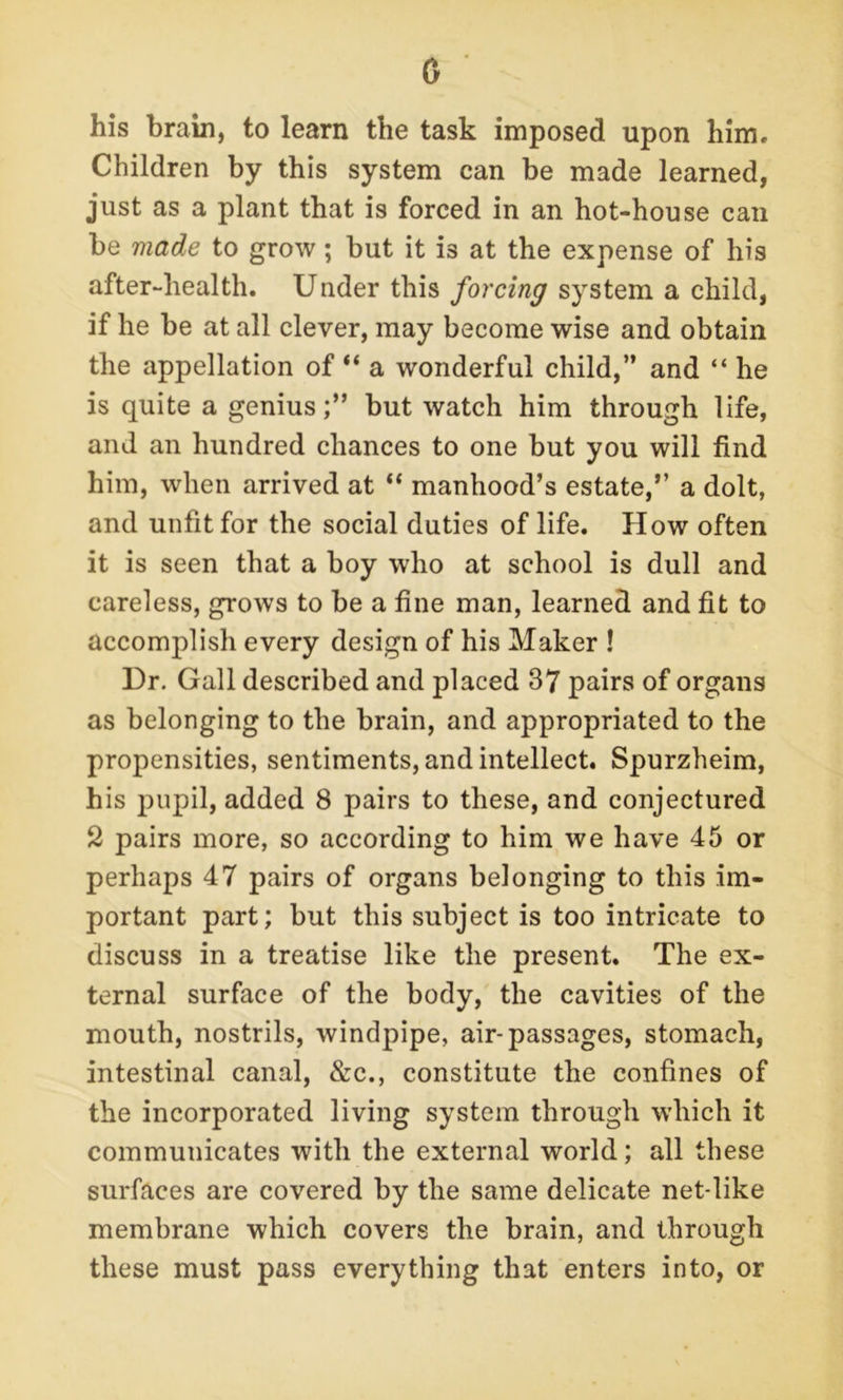 a his brain, to learn the task imposed upon him. Children by this system can be made learned, just as a plant that is forced in an hot-house can be made to grow; but it is at the expense of his after-health. Under this forcing system a child, if he be at all clever, may become wise and obtain the appellation of “ a wonderful child,” and “ he is quite a genius;” but watch him through life, and an hundred chances to one but you will find him, when arrived at “ manhood’s estate,” a dolt, and unfit for the social duties of life. How often it is seen that a boy who at school is dull and careless, grows to be a fine man, learned and fit to accomplish every design of his Maker ! Ur. Gall described and placed 37 pairs of organs as belonging to the brain, and appropriated to the propensities, sentiments, and intellect. Spurzheim, his pupil, added 8 pairs to these, and conjectured 2 pairs more, so according to him we have 45 or perhaps 47 pairs of organs belonging to this im- portant part; but this subject is too intricate to discuss in a treatise like the present. The ex- ternal surface of the body, the cavities of the mouth, nostrils, windpipe, air-passages, stomach, intestinal canal, &c., constitute the confines of the incorporated living system through which it communicates with the external world; all these surfaces are covered by the same delicate net-like membrane which covers the brain, and through these must pass everything that enters into, or