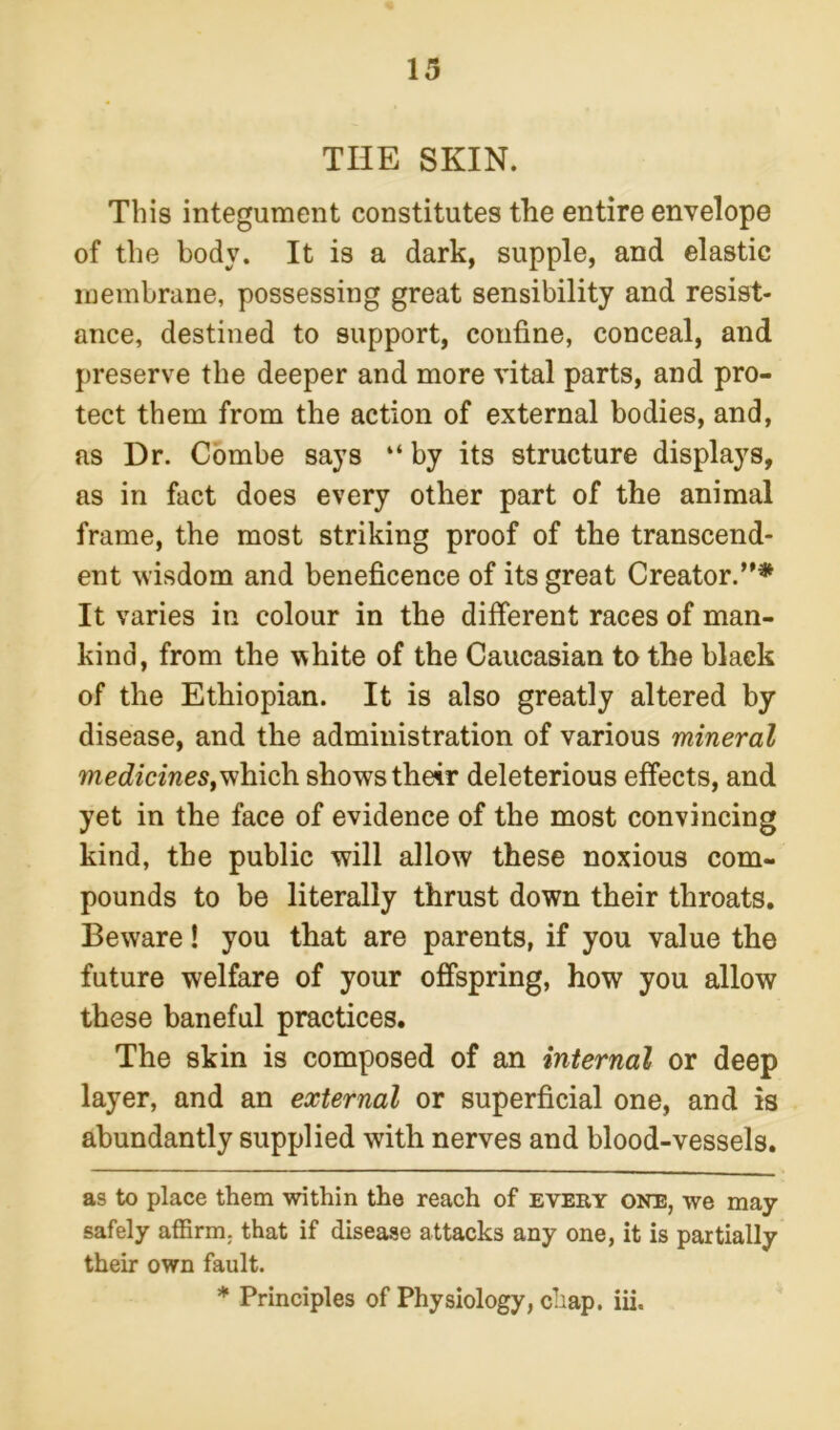 THE SKIN. This integument constitutes the entire envelope of the body. It is a dark, supple, and elastic membrane, possessing great sensibility and resist- ance, destined to support, confine, conceal, and preserve the deeper and more vital parts, and pro- tect them from the action of external bodies, and, as Dr. Combe says “ by its structure displays, as in fact does every other part of the animal frame, the most striking proof of the transcend- ent wisdom and beneficence of its great Creator.”* * It varies in colour in the different races of man- kind, from the white of the Caucasian to the black of the Ethiopian. It is also greatly altered by disease, and the administration of various mineral medicines,which shows their deleterious effects, and yet in the face of evidence of the most convincing kind, the public will allow these noxious com- pounds to be literally thrust down their throats. Beware! you that are parents, if you value the future welfare of your offspring, how you allow these baneful practices. The skin is composed of an internal or deep layer, and an external or superficial one, and is abundantly supplied with nerves and blood-vessels. as to place them within the reach of every one, we may safely affirm, that if disease attacks any one, it is partially their own fault. * Principles of Physiology, chap. iii.