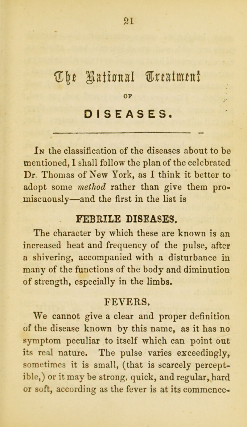 ^vatinnal ©rtainuitf OF DISEASES. In the classification of the diseases about to be mentioned, 1 shall follow the plan of the celebrated Dr. Thomas of New York, as I think it better to adopt some method rather than give them pro- miscuously—and the first in the list is FEB BILE DISEASES. The character by which these are known is an increased heat and frequency of the pulse, after a shivering, accompanied with a disturbance in many of the functions of the body and diminution of strength, especially in the limbs. FEVERS. We cannot give a clear and proper definition of the disease known by this name, as it has no symptom peculiar to itself which can point out its real nature. The pulse varies exceedingly, sometimes it is small, (that is scarcely percept- ible,) or it may be strong, quick, and regular, hard or soft, according as the fever is at its commence-