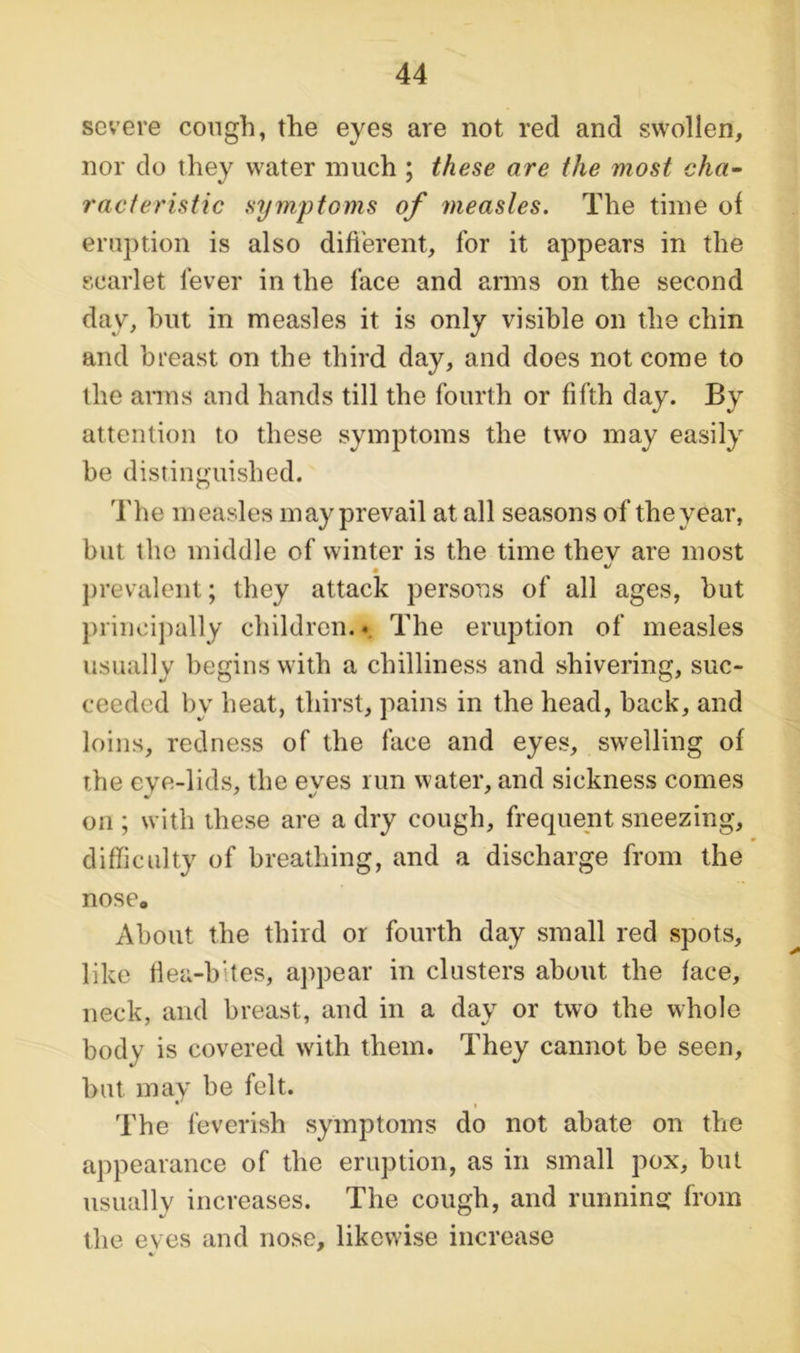 severe cough, the eyes are not red and swollen, nor do they water much ; these are the most cha- racteristic symptoms of measles. The time of eruption is also different, for it appears in the scarlet lever in the face and arms on the second day, but in measles it is only visible on the chin and breast on the third day, and does not come to the arms and hands till the fourth or fifth day. By attention to these symptoms the two may easily be distinguished. The measles may prevail at all seasons of the year, but the middle of winter is the time they are most * prevalent; they attack persons of all ages, but principally children. • The eruption of measles usually begins with a chilliness and shivering, suc- ceeded by heat, thirst, pains in the head, back, and loins, redness of the face and eyes, swelling of the eye-lids, the eves run water, and sickness comes on ; with these are a dry cough, frequent sneezing, difficulty of breathing, and a discharge from the nose. About the third or fourth day small red spots, like liea-b’tes, appear in clusters about the face, neck, and breast, and in a day or two the whole body is covered with them. They cannot be seen, but may be felt. The feverish symptoms do not abate on the appearance of the eruption, as in small pox, but usually increases. The cough, and running from the eves and nose, likewise increase