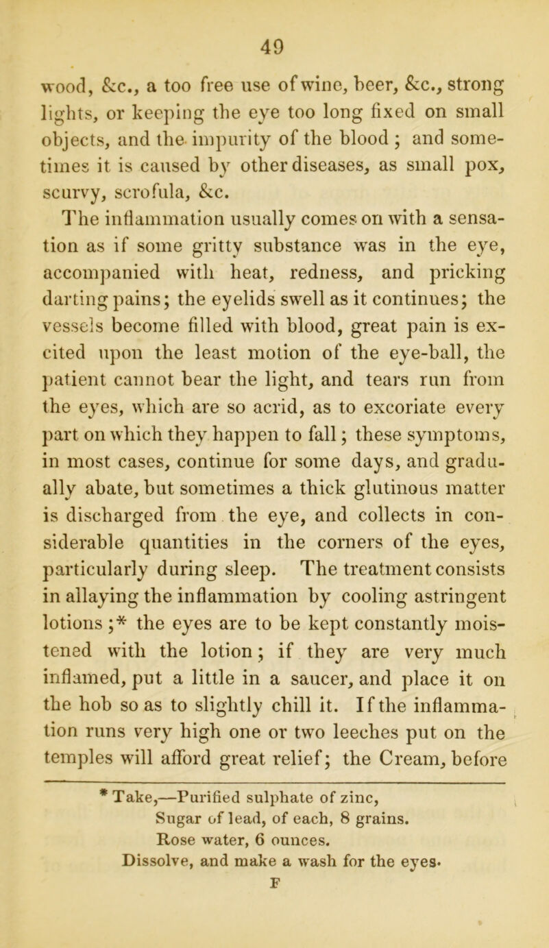 wood, kc., a too free use of wine, beer, kc., strong lights, or keeping the eye too long fixed on small objects, and the impurity of the blood ; and some- times it is caused by other diseases, as small pox, scurvy, scrofula, &c. The inflammation usually comes on with a sensa- tion as if some gritty substance was in the eye, accompanied with heat, redness, and pricking darting pains; the eyelids swell as it continues; the vessels become filled with blood, great pain is ex- cited upon the least motion of the eye-ball, the patient cannot bear the light, and tears run from the eyes, which are so acrid, as to excoriate every part on which they happen to fall; these symptoms, in most cases, continue for some days, and gradu- ally abate, but sometimes a thick glutinous matter is discharged from the eye, and collects in con- siderable quantities in the corners of the eyes, particularly during sleep. The treatment consists in allaying the inflammation by cooling astringent lotions ;* the eyes are to be kept constantly mois- tened with the lotion; if they are very much inflamed, put a little in a saucer, and place it on the hob so as to slightly chill it. If the inflamma- tion runs very high one or two leeches put on the temples will afford great relief; the Cream, before *Take,—Purified sulphate of zinc, Sugar of lead, of each, 8 grains. Rose water, 6 ounces. Dissolve, and make a wash for the eyes* F