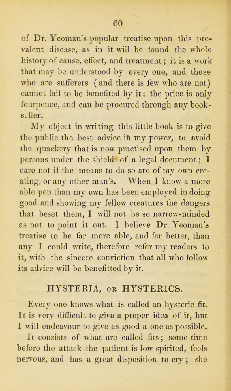 of Dr. Yeoman’s popular treatise upon this pre- valent disease, as in it will be found the whole history of cause, effect, and treatment; it is a work that may be understood by every one, and those who are sufferers (and there is few who are not) cannot fail to be benefited by it: the price is only fourpence, and can be procured through any book- seller. My object in writing this little hook is to give the public the best advice in my power, to avoid the quackery that is now practised upon them by persons under the shield of a legal document; I care not if the means to do so are of my own cre- ating, or any other mail’s. When I know a more able pen than my own has been employed in doing good and showing my fellow creatures the dangers that beset them, I will not he so narrow-minded as not to point it out. I believe Dr. Yeoman’s treatise to be far more able, and far better, than any I could write, therefore refer my readers to it, with the sincere conviction that all who follow its advice will be benefitted by it. HYSTERIA, or HYSTERICS. Every one knows what is called an hysteric fit. It is very difficult to give a proper idea of it, but I will endeavour to give as good a one as possible. It consists of what are called fits; some time before the attack the patient is low spirited, feels nervous, and has a great disposition to cry; she