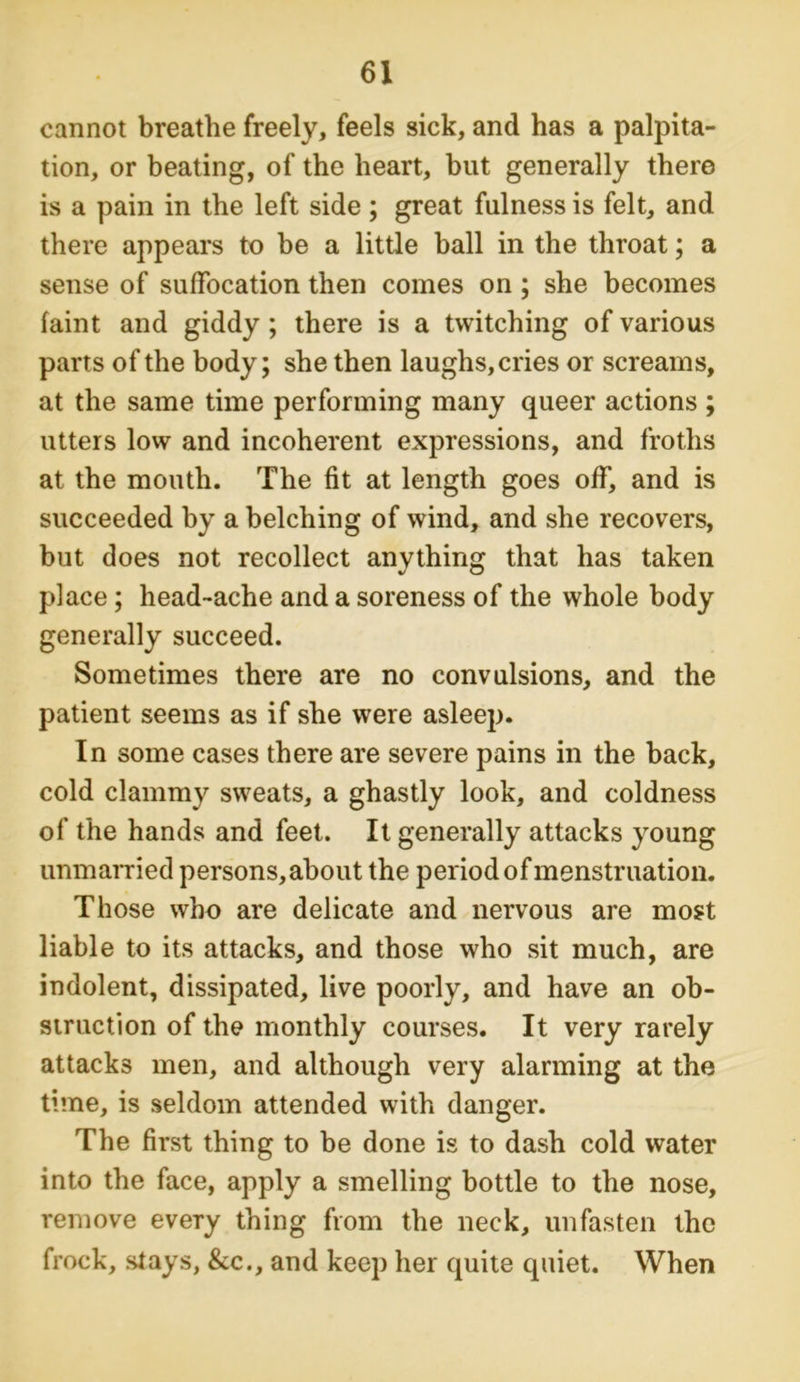 cannot breathe freely, feels sick, and has a palpita- tion, or beating, of the heart, but generally there is a pain in the left side; great fulness is felt, and there appears to be a little ball in the throat; a sense of suffocation then comes on; she becomes faint and giddy; there is a twitching of various parts of the body; she then laughs, cries or screams, at the same time performing many queer actions ; utters low and incoherent expressions, and froths at the mouth. The fit at length goes off, and is succeeded by a belching of wind, and she recovers, but does not recollect anything that has taken place; head-ache and a soreness of the whole body generally succeed. Sometimes there are no convulsions, and the patient seems as if she were asleep. In some cases there are severe pains in the back, cold clammy sweats, a ghastly look, and coldness of the hands and feet. It generally attacks young unmarried persons, about the period of menstruation. Those who are delicate and nervous are most liable to its attacks, and those who sit much, are indolent, dissipated, live poorly, and have an ob- struction of the monthly courses. It very rarely attacks men, and although very alarming at the time, is seldom attended with danger. The first thing to be done is to dash cold water into the face, apply a smelling bottle to the nose, remove every thing from the neck, unfasten the frock, stays, &c., and keep her quite quiet. When