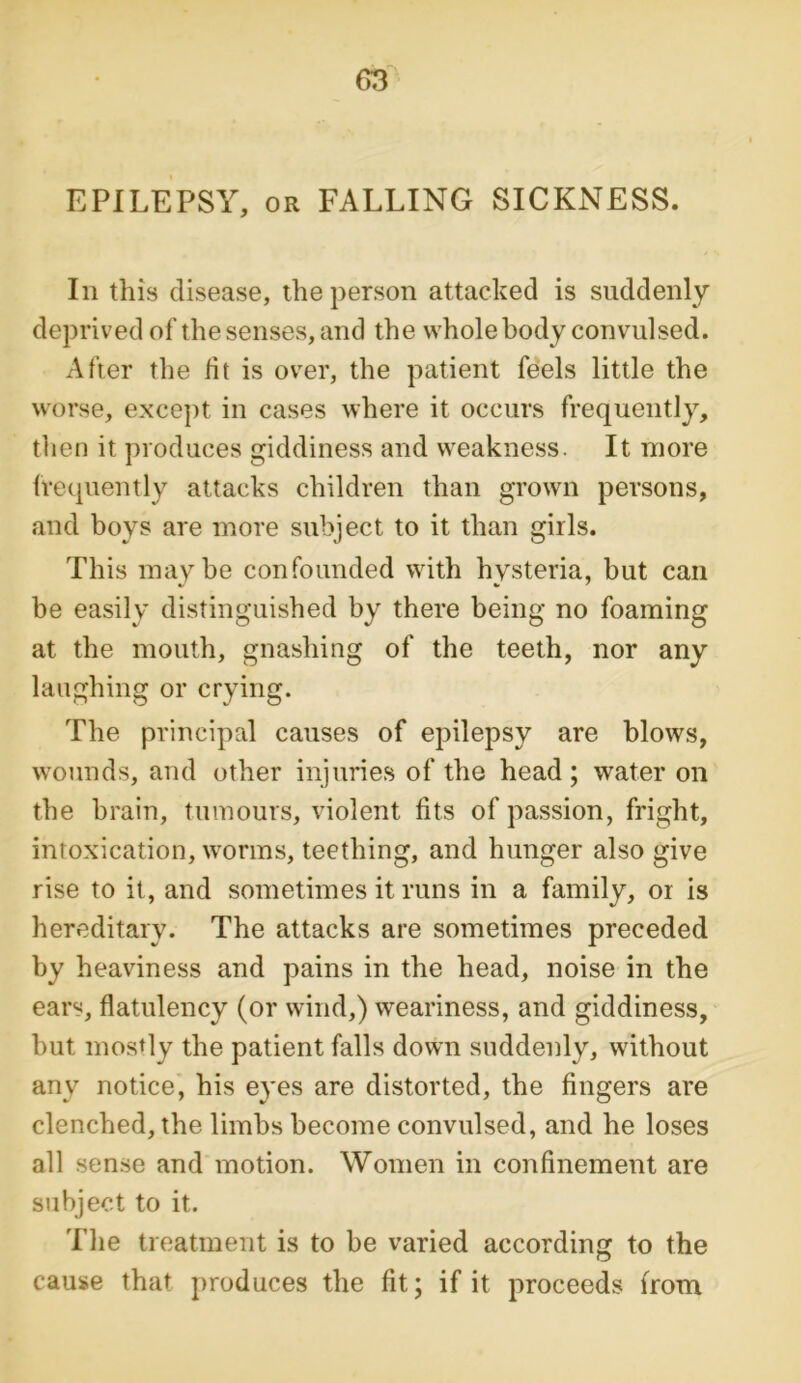 EPILEPSY, or FALLING SICKNESS. In this disease, the person attacked is suddenly deprived of the senses, and the whole body convulsed. After the lit is over, the patient feels little the worse, except in cases where it occurs frequently, then it produces giddiness and weakness. It more frequently attacks children than grown persons, and boys are more subject to it than girls. This maybe confounded with hysteria, but can be easily distinguished by there being no foaming at the mouth, gnashing of the teeth, nor any laughing or crying. The principal causes of epilepsy are blows, wounds, and other injuries of the head; water on the brain, tumours, violent fits of passion, fright, intoxication, worms, teething, and hunger also give rise to it, and sometimes it runs in a family, or is hereditary. The attacks are sometimes preceded by heaviness and pains in the head, noise in the ears, flatulency (or wind,) weariness, and giddiness, but mostly the patient falls down suddenly, without any notice, his eyes are distorted, the fingers are clenched, the limbs become convulsed, and he loses all sense and motion. Women in confinement are subject to it. The treatment is to be varied according to the cause that produces the fit; if it proceeds from