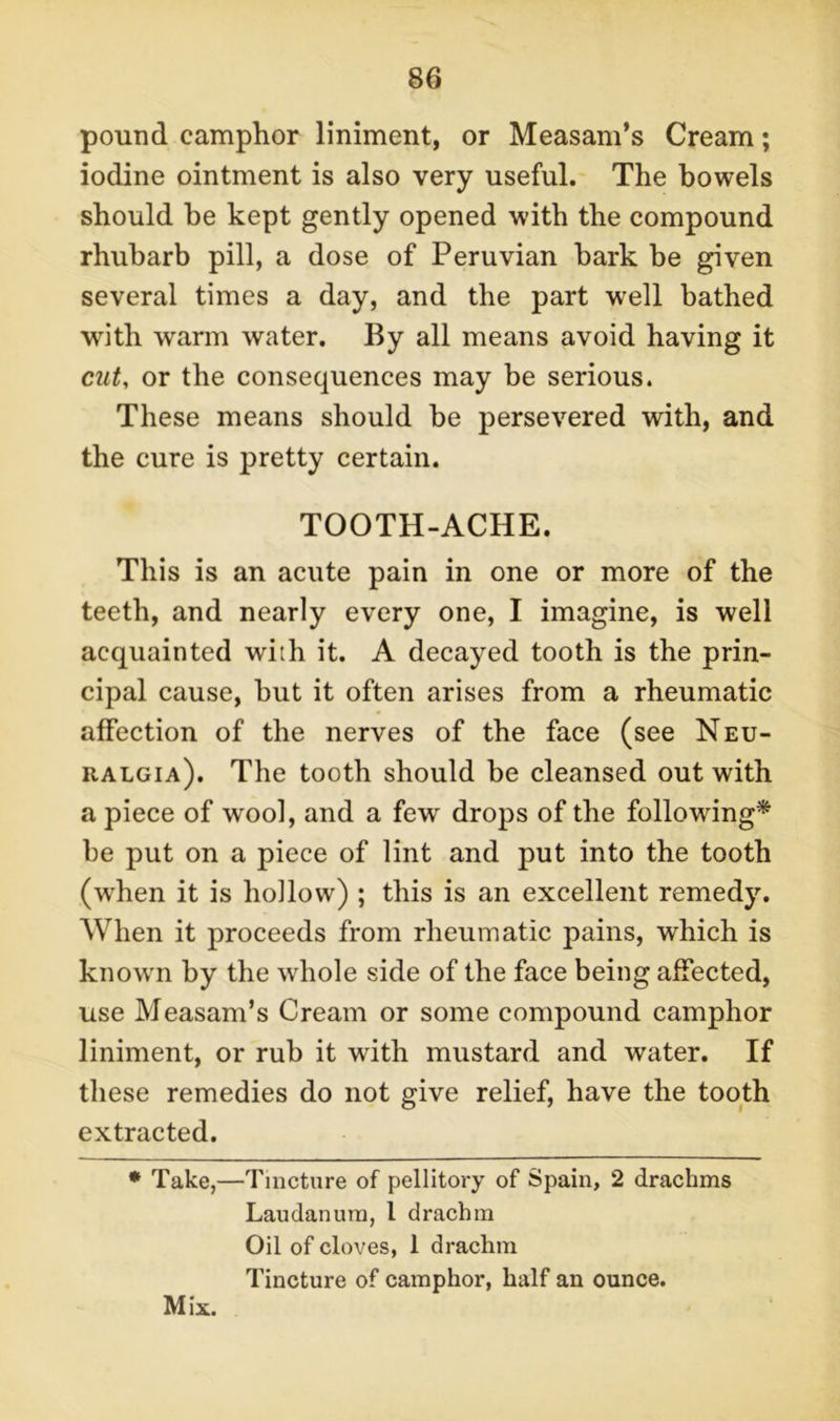 pound camphor liniment, or Measam’s Cream; iodine ointment is also very useful. The bowels should be kept gently opened with the compound rhubarb pill, a dose of Peruvian bark be given several times a day, and the part well bathed with warm water. By all means avoid having it cut, or the consequences may be serious. These means should he persevered with, and the cure is pretty certain. TOOTH-ACHE. This is an acute pain in one or more of the teeth, and nearly every one, I imagine, is well acquainted with it. A decayed tooth is the prin- cipal cause, but it often arises from a rheumatic affection of the nerves of the face (see Neu- ralgia). The tooth should be cleansed out with a piece of wool, and a few drops of the following* be put on a piece of lint and put into the tooth (wdien it is hollow) ; this is an excellent remedy. When it proceeds from rheumatic pains, which is known by the whole side of the face being affected, use Measam’s Cream or some compound camphor liniment, or rub it with mustard and water. If these remedies do not give relief, have the tooth extracted. * Take,—Tincture of pellitory of Spain, 2 drachms Laudanum, l drachm Oil of cloves, 1 drachm Tincture of camphor, half an ounce.