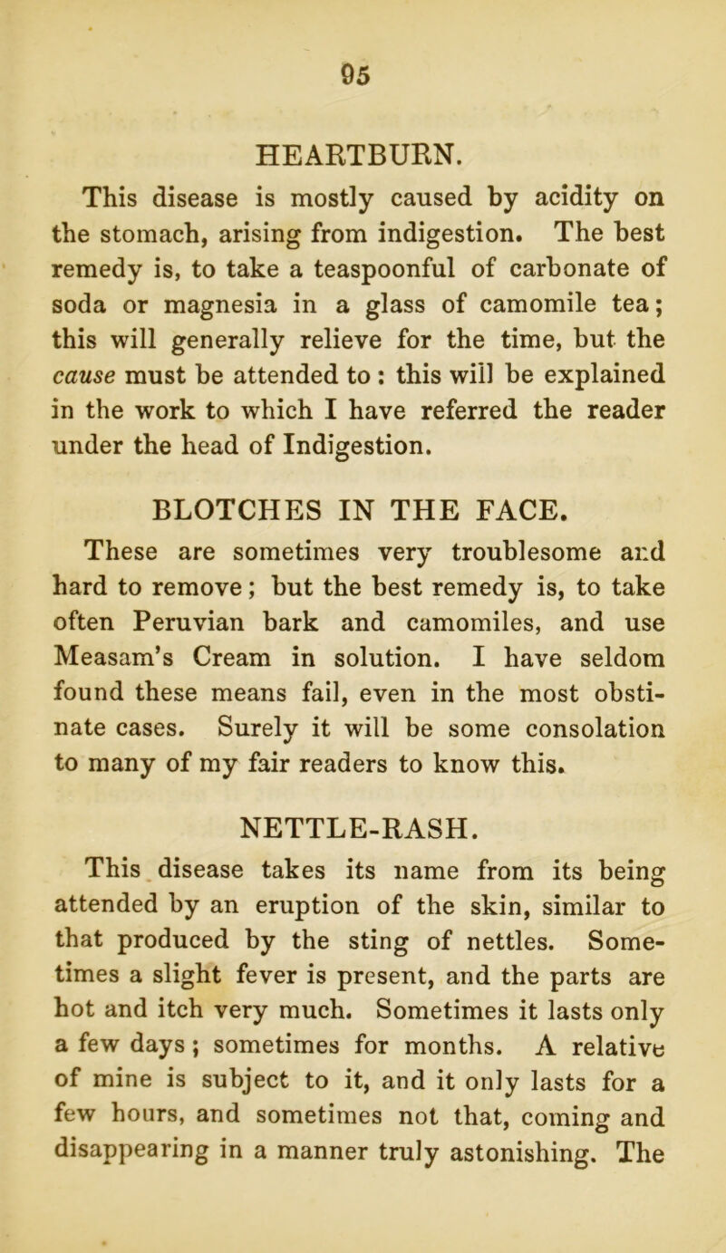 HEARTBURN. This disease is mostly caused by acidity on the stomach, arising from indigestion. The best remedy is, to take a teaspoonful of carbonate of soda or magnesia in a glass of camomile tea; this will generally relieve for the time, but the cause must be attended to : this will be explained in the work to which I have referred the reader under the head of Indigestion. BLOTCHES IN THE FACE. These are sometimes very troublesome ai:d hard to remove; but the best remedy is, to take often Peruvian bark and camomiles, and use Measam’s Cream in solution. I have seldom found these means fail, even in the most obsti- nate cases. Surely it will be some consolation to many of my fair readers to know this. NETTLE-RASH. This disease takes its name from its being attended by an eruption of the skin, similar to that produced by the sting of nettles. Some- times a slight fever is present, and the parts are hot and itch very much. Sometimes it lasts only a few days; sometimes for months. A relative of mine is subject to it, and it only lasts for a few hours, and sometimes not that, coming and disappearing in a manner truly astonishing. The