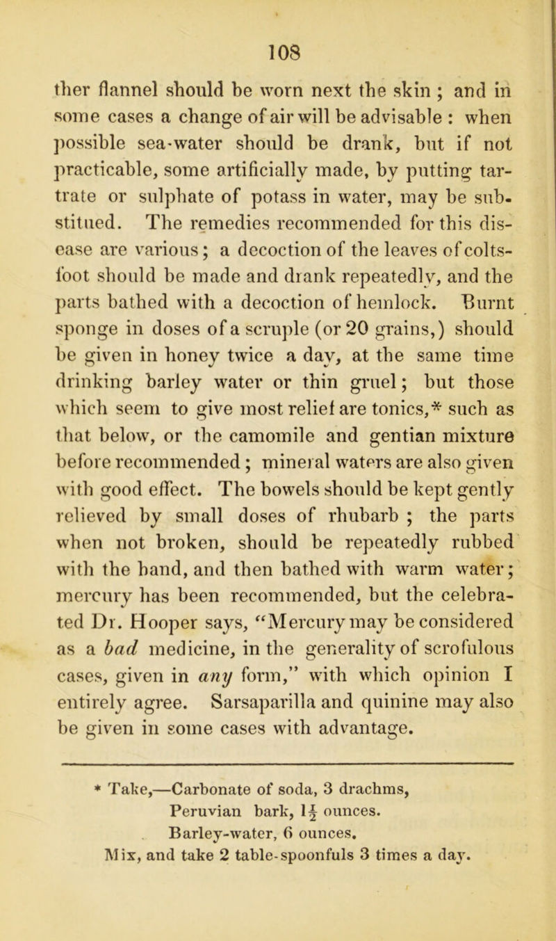 ther flannel should be worn next the skin ; and in some cases a change of air will be advisable : when possible sea-water should be drank, but if not practicable, some artificially made, by putting tar- trate or sulphate of potass in water, may be sub- stitued. The remedies recommended for this dis- ease are various; a decoction of the leaves of colts- foot should be made and drank repeatedly, and the parts bathed with a decoction of hemlock. Burnt sponge in doses of a scruple (or 20 grains,) should be given in honey twice a day, at the same time drinking barley water or thin gruel; but those which seem to give most relief are tonics,* such as that below, or the camomile and gentian mixture before recommended; mineral waters are also given with good effect. The bowels should be kept gently relieved by small doses of rhubarb ; the parts when not broken, should be repeatedly rubbed with the hand, and then bathed with warm water; mercury has been recommended, but the celebra- ted Dr. Hooper says, “Mercury may be considered as a bad medicine, in the generality of scrofulous cases, given in any form,” with which opinion I entirely agree. Sarsaparilla and quinine may also be given in some cases with advantage. * Take,—Carbonate of soda, 3 drachms, Peruvian bark, 1§ ounces. Barley-water, 6 ounces. Mix, and take 2 table-spoonfuls 3 times a day.