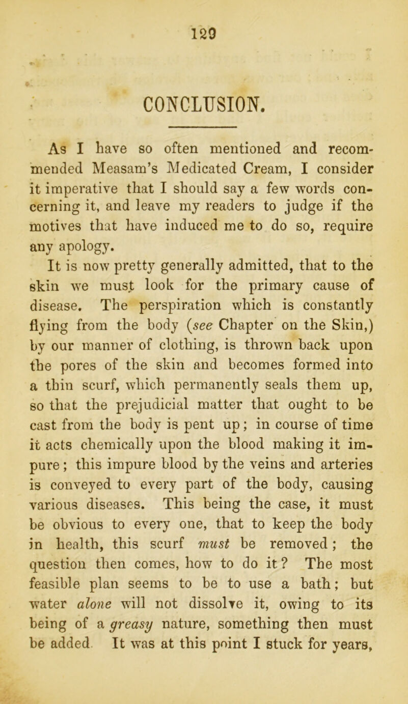 CONCLUSION. As I have so often mentioned and recom- mended Measam’s Medicated Cream, I consider it imperative that I should say a few words con- cerning it, and leave my readers to judge if the motives that have induced me to do so, require any apology. It is now pretty generally admitted, that to the skin we must look for the primary cause of disease. The perspiration which is constantly flying from the body (see Chapter on the Skin,) by our manner of clothing, is thrown back upon the pores of the skin and becomes formed into a thin scurf, which permanently seals them up, so that the prejudicial matter that ought to be cast from the body is pent up; in course of time it acts chemically upon the blood making it im- pure ; this impure blood by the veins and arteries is conveyed to every part of the body, causing various diseases. This being the case, it must be obvious to every one, that to keep the body in health, this scurf must be removed; the question then comes, how to do it ? The most feasible plan seems to be to use a bath; but water alone will not dissolve it, owing to its being of a greasy nature, something then must be added It was at this point I stuck for years,