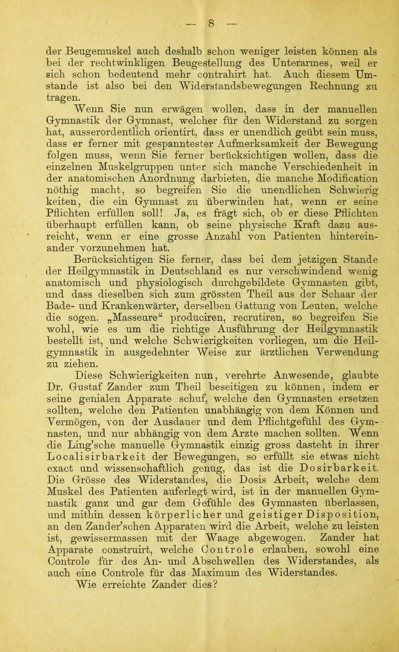 der Beugemuskel auch deshalb schon weniger leisten können als bei der rechtwinkligen Beugestellung des Unterarmes, weil er sich schon bedeutend mehr contrahirt hat. Auch diesem Um- stande ist also bei den Widerstandsbewegungen Bechnung zu tragen. Wenn Sie nun erwägen wollen, dass in der manuellen Gymnastik der Gymnast, welcher für den Widerstand zu sorgen hat, ausserordentlich orientirt, dass er unendlich geübt sein muss, dass er ferner mit gespanntester Aufmerksamkeit der Bewegung folgen muss, wenn Sie ferner berücksichtigen wollen, dass die einzelnen Muskelgruppen unter sich manche Verschiedenheit in der anatomischen Anordnung darbieten, die manche Modification nöthig macht, so begreifen Sie die unendlichen Schwierig keiten, die ein Gymnast zu überwinden hat, wenn er seine Pflichten erfüllen soll! Ja, es fragt sich, ob er diese Pflichten überhaupt erfüllen kann, ob seine physische Kraft dazu aus- reicht, wenn er eine grosse Anzahl von Patienten hinterein- ander vorzunehmen hat. Berücksichtigen Sie ferner, dass bei dem jetzigen Stande der Heilgymnastik in Deutschland es nur verschwindend wenig anatomisch und physiologisch durchgebildete Gymnasten gibt, und dass dieselben sich zum grössten Theil aus der Schaar der Bade- und Krankenwärter, derselben Gattung von Leuten, welche die sogen. „Masseure“ produciren, recrutiren, so begreifen Sie wohl, wie es um die richtige Ausführung der Heilgymnastik bestellt ist, und welche Schwierigkeiten vorliegen, um die Heil- gymnastik in ausgedehnter Weise zur ärztlichen Verwendung zu ziehen. Diese Schwierigkeiten nun, verehrte Anwesende, glaubte Dr. Gustaf Zander zum Theil beseitigen zu können, indem er seine genialen Apparate schuf, welche den Gymnasten ersetzen sollten, welche den Patienten unabhängig von dem Können und Vermögen, von der Ausdauer und dem Pflichtgefühl des Gym- nasten, und nur abhängig von dem Arzte machen sollten. Wenn die Ling’sche manuelle Gymnastik einzig gross dasteht in ihrer Localisirbarkeit der Bewegungen, so erfüllt sie etwas nicht exact und wissenschaftlich genug, das ist die Dosirbarkeit. Die Grösse des Widerstandes, die Dosis Arbeit, welche dem Muskel des Patienten auferlegt wird, ist in der manuellen Gym- nastik ganz und gar dem Gefühle des Gymnasten überlassen, und mithin dessen körperlicher und geistiger Disposition, an den Zander’schen Apparaten wird die Arbeit, welche zu leisten ist, gewissermassen mit der Waage abgewogen. Zander hat Apparate construirt, welche Controle erlauben, sowohl eine Controle für des Aji- und Abschwellen des Widerstandes, als auch eine Controle für das Maximum des Widerstandes. Wie erreichte Zander dies?