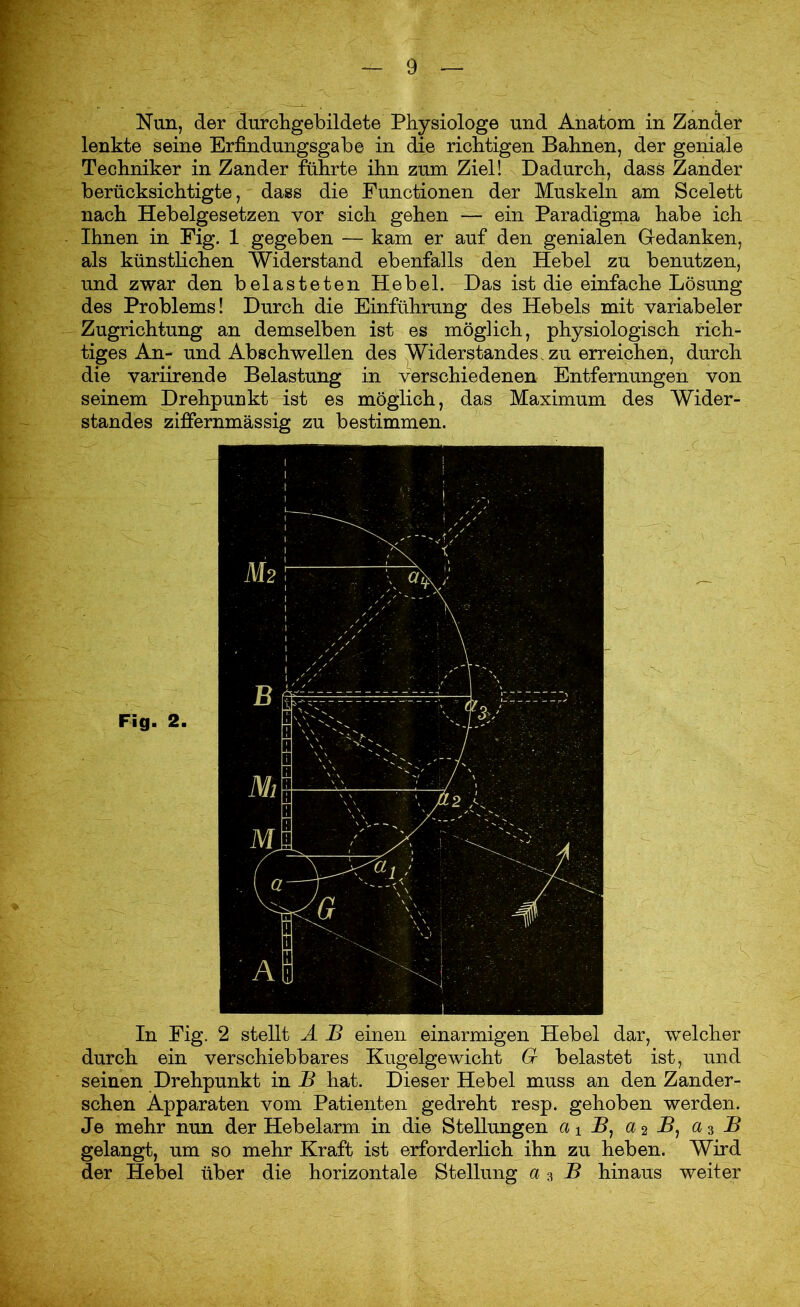 Nun, der durchgebildete Physiologe und Anatom in Zander lenkte seine Erfindungsgabe in die richtigen Bahnen, der geniale Techniker in Zander führte ihn zum Ziel! Dadurch, dass Zander berücksichtigte, dass die Functionen der Muskeln am Scelett nach Hebelgesetzen vor sich gehen — ein Paradigma habe ich Ihnen in Fig. 1 gegeben — kam er auf den genialen Gedanken, als künstlichen Widerstand ebenfalls den Hebel zu benutzen, und zwar den belasteten Hebel. Das ist die einfache Lösung des Problems! Durch die Einführung des Hebels mit variabeler Zugrichtung an demselben ist es möglich, physiologisch rich- tiges An- und Abschwellen des Widerstandes, zu erreichen, durch die variirende Belastung in verschiedenen Entfernungen von seinem Drehpunkt ist es möglich, das Maximum des Wider- standes ziffernmässig zu bestimmen. In Fig. 2 stellt A B einen einarmigen Hebel dar, welcher durch ein verschiebbares Kugelgewicht G belastet ist, und seinen Drehpunkt in B hat. Dieser Hebel muss an den Zander- schen Apparaten vom Patienten gedreht resp. gehoben werden. Je mehr nun der Hebelarm in die Stellungen fli 5, a 2 B, a 3 B gelangt, um so mehr Kraft ist erforderlich ihn zu lieben. Wird der Hebel über die horizontale Stellung a 3 B hinaus weiter