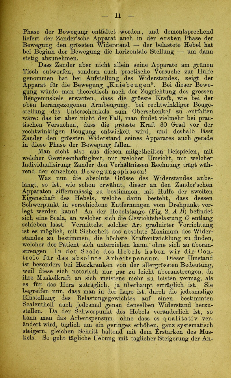 Phase der Bewegung entfaltet werden, und dementsprechend liefert der Zander’sche Apparat auch in der ersten Phase der Bewegung den grössten Widerstand — der belastete Hebel hat bei Beginn der Bewegung die horizontale Stellung — um dann stetig abzunehmen. Dass Zander aber nicht allein seine Apparate am grünen Tisch entworfen, sondern auch practische Versuche zur Hülfe genommen hat bei Aufstellung des Widerstandes, zeigt der Apparat für die Bewegung „Kniebeugen“. Bei dieser Bewe- gung würde man theoretisch nach der Zugrichtung des grossen Beugemuskels erwarten, dass die grösste Kraft, wie bei der oben herangezogenen Armbeugung, bei rechtwinkliger Beuge- stellung des Unterschenkels zum Oberschenkel zu entfalten wäre: das ist aber nicht der Fall, man findet vielmehr bei prac- tischen Versuchen, dass die grösste Kraft 30 Grad vor der rechtwinkligen Beugung entwickelt wird, und deshalb lässt Zander den grössten Widerstand seines Apparates auch gerade in diese Phase der Bewegung fallen. Man sieht also aus diesen mitgetheilten Beispielen, mit welcher Gewissenhaftigkeit, mit welcher Umsicht, mit welcher Individualisirung Zander den Verhältnissen Rechnung trägt wäh- rend der einzelnen Bewegungsphasen! Was nun die absolute Grösse des Widerstandes anbe- langt, so ist, wie schon erwähnt, dieser an den Zander’schen Apparaten ziffemmässig zu bestimmen, mit Hülfe der zweiten Eigenschaft des Hebels, welche darin besteht, dass dessen Schwerpunkt in verschiedene Entfernungen vom Drehpunkt ver- legt werden kann! An der Hebelstange (Fig. 2, A B) befindet sich eine Scala, an welcher sich die Gewichtsbelastung 6r entlang schieben lässt. Vermittelst solcher Art graduirter Vorrichtung ist es möglich, mit Sicherheit das absolute Maximum des Wider- standes zu bestimmen, die höchste Kraftentwicklung zu finden, welcher der Patient sich unterziehen kann, ohne sich zu überan- strengen. In der Scala des Hebels haben wir die Con- trole für das absolute Arbeitspensum. Dieser Umstand ist besonders bei Herzkranken von der allergrössten Bedeutung,, weil diese sich notorisch nur gar zu leicht überanstrengen, da ihre Muskelkraft an sich meistens mehr zu leisten vermag, als es für das Herz zuträglich, ja überhaupt erträglich ist. Sie begreifen nun, dass man in der Lage ist, durch die jedesmalige Einstellung des Belastungsgewichtes auf einen bestimmten Scalentheil auch jedesmal genau denselben Widerstand herzu- stellen. Da der Schwerpunkt des Hebels veränderlich ist, so kann man das Arbeitspensum, ohne dass es qualitativ ver- ändertwird, täglich um ein geringes erhöhen, ganz systematisch steigern, gleichen Schritt haltend mit dem Erstarken des Mus- kels. So geht tägliche Uebung mit täglicher Steigerung der An-