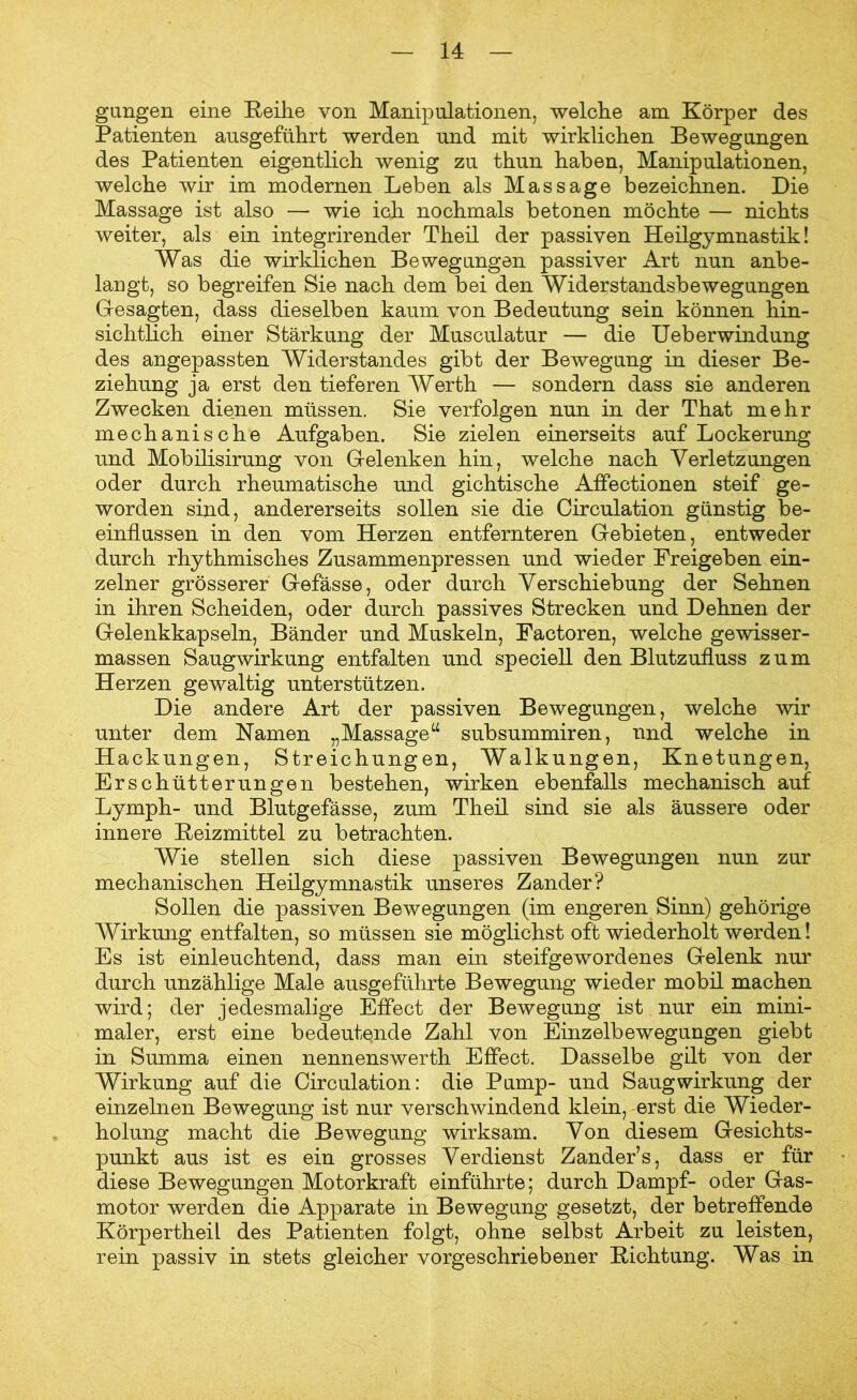 gungen ein© Reihe von Manipulationen, welche am Körper des Patienten ausgeführt werden und mit wirklichen Bewegungen des Patienten eigentlich wenig zu thun haben, Manipulationen, welche wir im modernen Leben als Massage bezeichnen. Die Massage ist also — wie ich nochmals betonen möchte — nichts weiter, als ein integrirender Theil der passiven Heilgymnastik! Was die wirklichen Bewegungen passiver Art nun anbe- langt, so begreifen Sie nach dem bei den Widerstandsbewegungen Gesagten, dass dieselben kaum von Bedeutung sein können hin- sichtlich einer Stärkung der Musculatur — die Ueb erwindung des angepassten Widerstandes gibt der Bewegung in dieser Be- ziehung ja erst den tieferen Werth — sondern dass sie anderen Zwecken dienen müssen. Sie verfolgen nun in der That mehr mechanische Aufgaben. Sie zielen einerseits auf Lockerung und Mobilisirung von Gelenken hin, welche nach Verletzungen oder durch rheumatische und gichtische Affectionen steif ge- worden sind, andererseits sollen sie die Circulation günstig be- einflussen in den vom Herzen entfernteren Gebieten, entweder durch rhythmisches Zusammenpressen und wieder Freigeben ein- zelner grösserer Gefässe, oder durch Verschiebung der Sehnen in ihren Scheiden, oder durch passives Strecken und Dehnen der Gelenkkapseln, Bänder und Muskeln, Factoren, welche gewisser- massen Saugwirkung entfalten und speciell den Blutzufluss zum Herzen gewaltig unterstützen. Die andere Art der passiven Bewegungen, welche wir unter dem Namen „Massage“ subsummiren, und welche in Hackungen, Streichungen, Walkungen, Knetungen, Erschütterungen bestehen, wirken ebenfalls mechanisch auf Lymph- und Blutgefässe, zum Theil sind sie als äussere oder innere Reizmittel zu betrachten. Wie stellen sich diese passiven Bewegungen nun zur mechanischen Heilgymnastik unseres Zander? Sollen die passiven Bewegungen (im engeren Sinn) gehörige Wirkung entfalten, so müssen sie möglichst oft wiederholt werden! Es ist einleuchtend, dass man ein steifgewordenes Gelenk nur durch unzählige Male ausgeführte Bewegung wieder mobil machen wird; der jedesmalige Effect der Bewegung ist nur ein mini- maler, erst eine bedeutende Zahl von Einzelbewegungen giebt in Summa einen nennenswerth Effect. Dasselbe gilt von der Wirkung auf die Circulation: die Pump- und Saugwirkung der einzelnen Bewegung ist nur verschwindend klein, erst die Wieder- holung macht die Bewegung wirksam. Von diesem Gesichts- punkt aus ist es ein grosses Verdienst Zander’s, dass er für diese Bewegungen Motorkraft einführte; durch Dampf- oder Gas- motor werden die Apparate in Bewegung gesetzt, der betreffende KörpertheiL des Patienten folgt, ohne selbst Arbeit zu leisten, rein passiv in stets gleicher vorgeschriebener Richtung. Was in