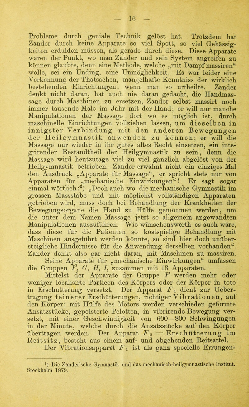 Probleme durch geniale Technik gelöst hat. Trotzdem hat Zander durch keine Apparate so viel Spott, so viel Gehässig- keiten erdulden müssen, als gerade durch diese. Diese Apparate waren der Punkt, wo man Zander und sein System angreifen zu können glaubte, denn eine Methode, welche „mit Dampf massirenu wolle, sei ein Unding, eine Unmöglichkeit. Es war leider eine Verkennung der Thatsachen, mangelhafte Kenntniss der wirklich bestehenden Einrichtungen, wenn man so urtheilte. Zander denkt nicht daran, hat auch nie daran gedacht, die Handmas- sage durch Maschinen zu ersetzen, Zander selbst massirt noch immer tausende Male im Jahr mit der Hand; er will nur manche Manipulationen der Massage dort wo es möglich ist, durch maschinelle Einrichtungen vollziehen lassen, um dieselben in innigster Verbindung mit den anderen Bewegungen der Heilgymnastik anwenden zu können; er will die Massage nur wieder in ihr gutes altes Hecht einsetzen, ein inte- grirender Bestandtheil der Heilgymnastik zu sein, denn die Massage wird heutzutage viel zu viel gänzlich abgelöst von der Heilgymnastik betrieben. Zander erwähnt nicht ein einziges Mal den Ausdruck „Apparate für Massage“, er spricht stets nur von Apparaten für „mechanische Einwirkungen“! Er sagt sogar einmal wörtlich :*) „Doch auch wo die mechanische Gymnastik im grossen Massstabe und mit möglichst vollständigen Apparaten getrieben wird, muss doch bei Behandlung der Krankheiten der Bewegungsorgane die Hand zu Hülfe genommen werden, um die unter dem Namen Massage jetzt so allgemein angewandten Manipulationen auszuführen. Wie wünschenswerth es auch wäre, dass diese für die Patienten so kostspielige Behandlung mit Maschinen ausgeführt werden könnte, so sind hier doch unüber- steigliche Hindernisse für die Anwendung derselben vorhanden“. Zander denkt also gar nicht daran, mit Maschinen zu massiren. Seine Apparate für „mechanische Einwirkungen“ umfassen die Gruppen U, G: H) I1 zusammen mit 13 Apparaten. Mittelst der Apparate der Gruppe F werden mehr oder weniger localisirte Partieen des Körpers oder der Körper in toto in Erschütterung versetzt. Der Apparat F1 dient zur Ueber- tragung feinerer Erschütterungen, richtiger Vibrationen, auf den Körper: mit Hülfe des Motors werden verschieden geformte Ansatzstücke, gepolsterte Pelotten, in vibrirende Bewegung ver- setzt, mit einer Geschwindigkeit von 600—800 Schwingungen in der Minute, welche durch die Ansatzstücke auf den Körper übertragen werden. Der Apparat U2 = Erschütterung im Reitsitz, besteht aus einem auf- und abgehenden Reitsattel. Der Vibrationsapparet F i ist als ganz specielle Errungen- *) Die Zander’sche Gymnastik und das mechanisch-heilgymnastische Institut. Stockholm 1879.