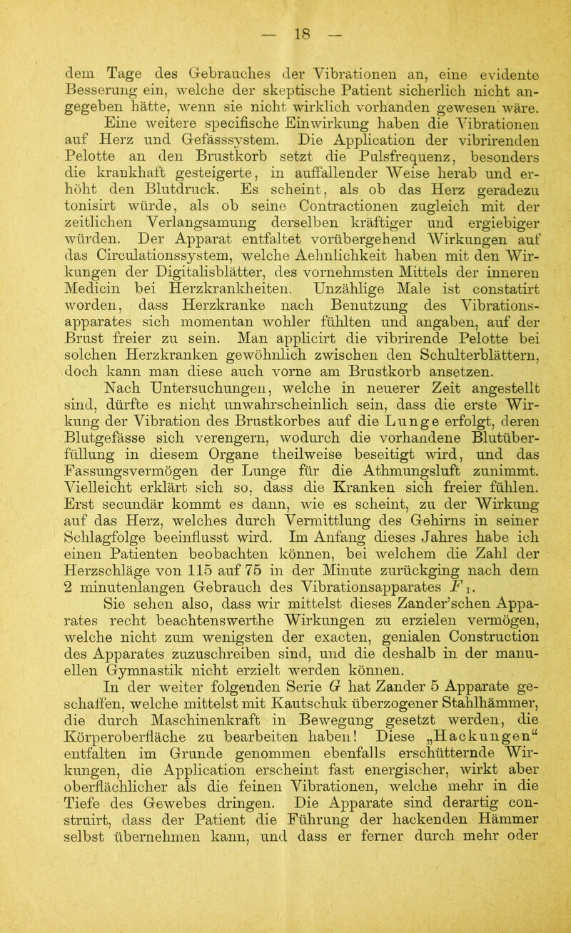 dem Tage des Gebrauches der Vibrationen an, eine evidente Besserung ein, welche der skeptische Patient sicherlich nicht an- gegeben hätte, wenn sie nicht wirklich vorhanden gewesen'wäre. Eine weitere specifische Einwirkung haben die Vibrationen auf Herz und Gefässsystem. Die Application der vibrirenden Pelotte an den Brustkorb setzt die Pulsfrequenz, besonders die krankhaft gesteigerte, in auffallender Weise herab und er- höht den Blutdruck. Es scheint, als ob das Herz geradezu tonisirt würde, als ob seine Contractionen zugleich mit der zeitlichen Verlangsamung derselben kräftiger und ergiebiger würden. Der Apparat entfaltet vorübergehend Wirkungen auf das Circulationssystem, welche AehnLichkeit haben mit den Wir- kungen der Digitalisblätter, des vornehmsten Mittels der inneren Medicin bei Herzkrankheiten. Unzählige Male ist constatirt worden, dass Herzkranke nach Benutzung des Vibrations- apparates sich momentan wohler fühlten und angaben, auf der Brust freier zu sein. Man applicirt die vibrirende Pelotte bei solchen Herzkranken gewöhnlich zwischen den Schulterblättern, doch kann man diese auch vorne am Brustkorb ansetzen. Hach Untersuchungen, welche in neuerer Zeit angestellt sind, dürfte es nicht unwahrscheinlich sein, dass die erste Wir- kung der Vibration des Brustkorbes auf die Lunge erfolgt, deren Blutgefässe sich verengern, wodurch die vorhandene Blutüber- füllung in diesem Organe theilweise beseitigt wird, und das Fassungsvermögen der Lunge für die Athmungsluft zunimmt. Vielleicht erklärt sich so, dass die Kranken sich freier fühlen. Erst secundär kommt es dann, wie es scheint, zu der Wirkung auf das Herz, welches durch Vermittlung des Gehirns in seiner Schlagfolge beeinflusst wird. Im Anfang dieses Jahres habe ich einen Patienten beobachten können, bei welchem die Zahl der Herzschläge von 115 auf 75 in der Minute zurückging nach dem 2 minutenlangen Gebrauch des Vibrationsapparates F i. Sie sehen also, dass wir mittelst dieses Zander’schen Appa- rates recht beachtenswerthe Wirkungen zu erzielen vermögen, welche nicht zum wenigsten der exacten, genialen Construction des Apparates zuzuschreiben sind, und die deshalb in der manu- ellen Gymnastik nicht erzielt werden können. In der weiter folgenden Serie G hat Zander 5 Apparate ge- schaffen, welche mittelst mit Kautschuk überzogener Stahlhämmer, die durch Maschinenkraft in Bewegung gesetzt werden, die Körperoberfläche zu bearbeiten haben! Diese „Hackungen“ entfalten im Grunde genommen ebenfalls erschütternde Wir- kungen, die Application erscheint fast energischer, wirkt aber oberflächlicher als die feinen Vibrationen, welche mehr in die Tiefe des Gewebes dringen. Die Apparate sind derartig con- struirt, dass der Patient die Führung der hackenden Hämmer selbst übernehmen kann, und dass er ferner durch mehr oder