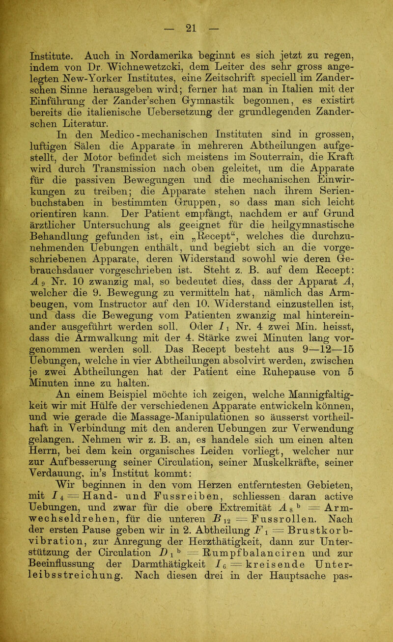 Institute. Auch in Nordamerika beginnt es sich jetzt zu regen, indem von Dr, Wichnewetzcki, dem Leiter des sehr gross ange- legten New-Yorker Institutes, eine Zeitschrift speciell im Zander- schen Sinne herausgeben wird; ferner hat man in Italien mit der Einführung der Zander’sehen Gymnastik begonnen, es existirt bereits die italienische Uebersetzung der grundlegenden Zander- schen Literatur. In den Medico-mechanischen Instituten sind in grossen, luftigen Sälen die Apparate in mehreren Abtheilungen aufge- stellt, der Motor befindet sich meistens im Souterrain, die Kraft wird durch Transmission nach oben geleitet, um die Apparate für die passiven Bewegungen und die mechanischen Einwir- kungen zu treiben; die Apparate stehen nach ihrem Serien- buchstaben in bestimmten Gruppen, so dass man sich leicht orientiren kann. Der Patient empfängt, nachdem er auf Grund ärztlicher Untersuchung als geeignet für die heilgymnastische Behandlung gefunden ist, ein „Becept“, welches die durchzu- nehmenden Uebungen enthält, und begiebt sich an die vorge- schriebenen Apparate, deren Widerstand sowohl wie deren Ge- brauchsdauer vorgeschrieben ist. Steht z. B. auf dem Becept: A 9 Nr. 10 zwanzig mal, so bedeutet dies, dass der Apparat M, welcher die 9. Bewegung zu vermitteln hat, nämlich das Arm- beugen, vom Instructor auf den 10. Widerstand einzustellen ist, und dass die Bewegung vom Patienten zwanzig mal hinterein- ander ausgeführt werden soll. Oder 11 Nr. 4 zwei Min. heisst, dass die Armwalkung mit der 4. Stärke zwei Minuten lang vor- genommen werden soll. Das Becept besteht aus 9—12—15 Uebungen, welche in vier Abtheilungen absolvirt werden, zwischen je zwei Abtheilungen hat der Patient eine Buhepause von 5 Minuten inne zu halten. An einem Beispiel möchte ich zeigen, welche Mannigfaltig- keit wir mit Hülfe der verschiedenen Apparate entwickeln können, und wie gerade die Massage-Manipulationen so äusserst vortheil- haft in Verbindung mit den anderen Uebungen zur Verwendung gelangen. Nehmen wir z. B. an, es handele sich um einen alten Herrn, bei dem kein organisches Leiden vorliegt, welcher nur zur Aufbesserung seiner Circulation, seiner Muskelkräfte, seiner Verdauung, in’s Institut kommt: Wir beginnen in den vom Herzen entferntesten Gebieten, mit /4 = Hand- und Eussreiben, schliessen daran active Uebungen, und zwar für die obere Extremität Ä8h = Arm- wechseldrehen, für die unteren B12 =Fussrollen. Nach der ersten Pause geben wir in 2. Abtheilung jFi = Brustkorb- vibration, zur Anregung der Herzthätigkeit, dann zur Unter- stützung der Circulation D ib = Bumpf balanciren und zur Beeinflussung der Darmthätigkeit 7 6 = kreisende Unter- leibs Streichung. Nach diesen drei in der Hauptsache pas-