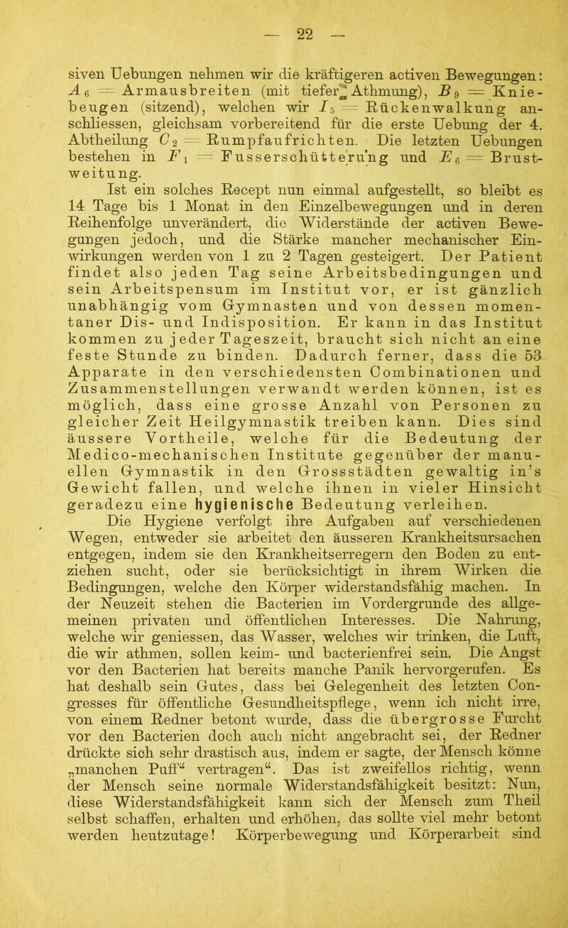 siven Uebungen nehmen wir die kräftigeren activen Bewegungen: Ae — Armausbreiten (mit tiefer^ Athmung), B 9 == Knie- beugen (sitzend), welchen wir J5 — Rückenwalkung an- schliessen, gleichsam vorbereitend für die erste Uebung der 4. Abtheilung C2 — Rumpfaufrichten. Die letzten Uebungen bestehen in F1 — Fusserschütt erung und E& = Brust- weitung. Ist ein solches Recept nun einmal aufgestellt, so bleibt es 14 Tage bis 1 Monat in den Einzelbewegungen und in deren Reihenfolge unverändert, die Widerstände der activen Bewe- gungen jedoch, und die Stärke mancher mechanischer Ein- wirkungen werden von 1 zu 2 Tagen gesteigert. Der Patient findet also jeden Tag seine Arbeitsbedingungen und sein Arbeitspensum im Institut vor, er ist gänzlich unabhängig vom Gymnasten und von dessen momen- taner Dis- und Indisposition. Er kann in das Institut kommen zu jeder Tageszeit, braucht sich nicht an eine feste Stunde zu binden. Dadurch ferner, dass die 53 Apparate in den verschiedensten Combinationen und Zusammenstellungen verwandt werden können, ist es möglich, dass eine grosse Anzahl von Personen zu gleicher Zeit Heilgymnastik treiben kann. Dies sind äussere Yortheile, welche für die Bedeutung der Medico-mechanischen Institute gegenüber der manu- ellen Gymnastik in den Gross Städten gewaltig in’s Gewicht fallen, und welche ihnen in vieler Hinsicht geradezu eine hygienische Bedeutung verleihen. Die Hygiene verfolgt ihre Aufgaben auf verschiedenen Wegen, entweder sie arbeitet den äusseren Krankheitsursachen entgegen, indem sie den Krankheitserregern den Boden zu ent- ziehen sucht, oder sie berücksichtigt in ihrem Wirken die Bedingungen, welche den Körper widerstandsfähig machen. In der Neuzeit stehen die Bacterien im Vordergründe des allge- meinen privaten und öffentlichen Interesses. Die Nahrung, welche wir gemessen, das Wasser, welches wir trinken, die Luft, die wir athmen, sollen keim- und bacterienfrei sein. Die Angst vor den Bacterien hat bereits manche Panik hervorgerufen. Es hat deshalb sein Gutes, dass bei Gelegenheit des letzten Con- gresses für öffentliche Gesundheitspflege, wenn ich nicht irre, von einem Redner betont wurde, dass die übergrosse Furcht vor den Bacterien doch auch nicht angebracht sei, der Redner drückte sich sehr drastisch aus, indem er sagte, der Mensch könne „manchen Puff“ vertragen“. Das ist zweifellos richtig, wenn der Mensch seine normale Widerstandsfähigkeit besitzt: Nun, diese Widerstandsfähigkeit kann sich der Mensch zum Theil selbst schaffen, erhalten und erhöhen, das sollte viel mehr betont werden heutzutage! Körperbewegung und Körperarbeit sind