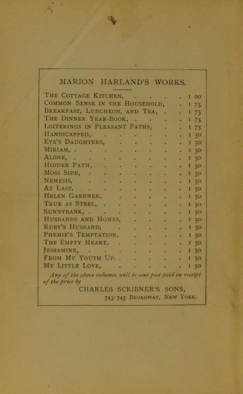 \ MARION IIARLAND'S WORKS. The Cottage Kitchen, . . . .100 Common Sense in the Household, . 1 75 Breakfast, Luncheon, and Tea, . 1 75 The Dinner Year-Book, . . . 1 75 Loiterings in Pleasant Paths, . 1 75 Handicapped, 1 50 Eve’s Daughters 1 50 Miriam, 1 50 Alone, . . . . . . . . 1 50 Hidden Path, 1 50 Moss Side 1 50 Nemesis, 1 50 At Last, 1 50 Helen Gardner, 1 50 True as Steel, 1 50 Sunnybank, 1 50 Husbands and Homes, . . . . 1 50 Ruby’s Husband, 1 50 Phemie’s Temptation, . . . . 1 50 The Empty Heart, 1 50 Jessamine, 1 50 From My Youth Up 1 50 My Little Love, 1 50 Any of the above volumes will be sent post-paid on receipt of the price by CHARLES SCRIBNER’S SONS, 743-745 Broadway, New York.