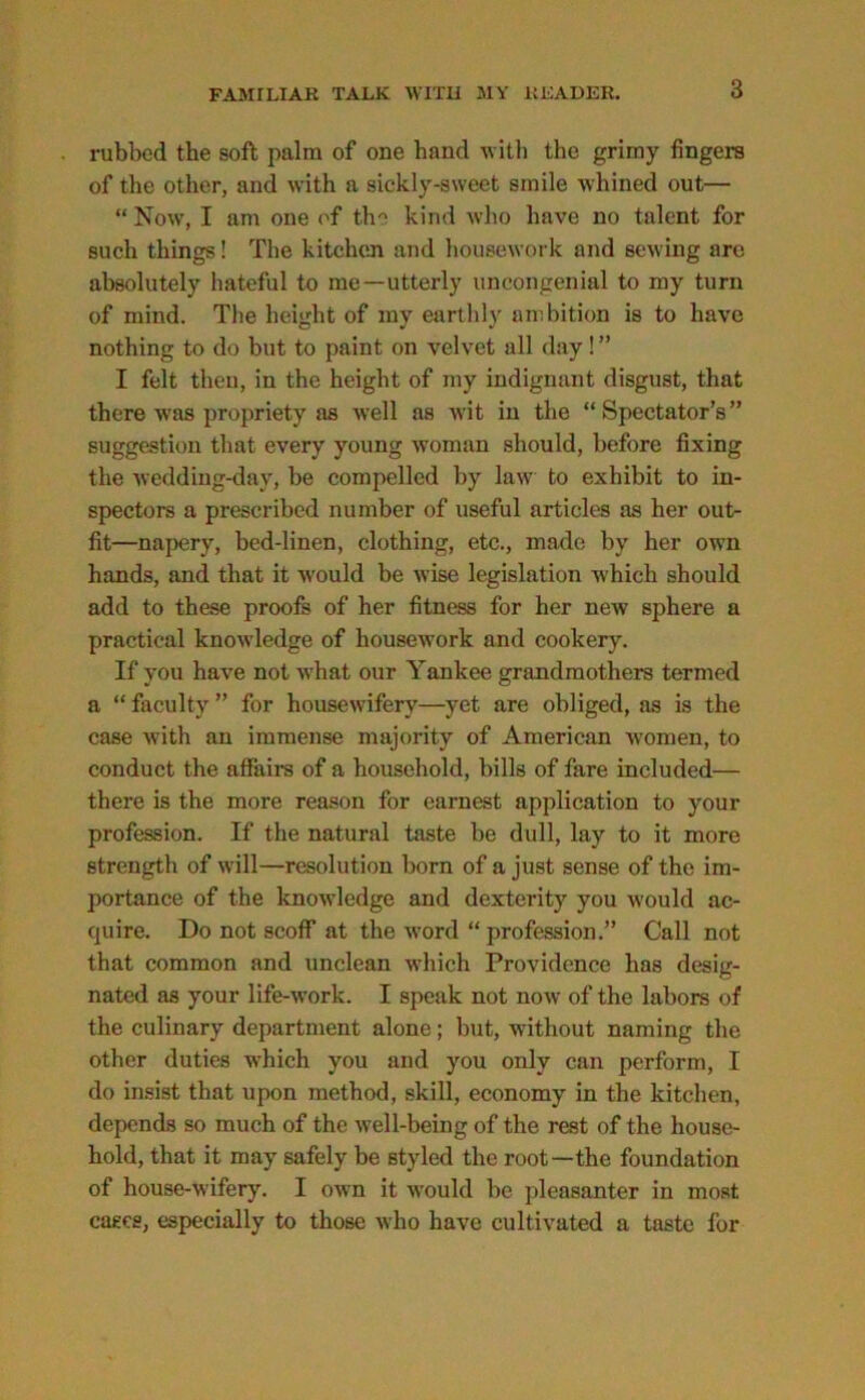 rubbed the soft palm of one hand with the grimy fingers of the other, and with a sickly-sweet smile whined out— “ Now, I am one of the kind who have no talent for such things! The kitchen and housework and sewing are absolutely hateful to me—utterly uncongenial to my turn of mind. The height of my earthly ambition is to have nothing to do but to paint on velvet all day! ” I felt then, in the height of my indignant disgust, that there was propriety as well as wit in the “Spectator’s” suggestion that every young woman should, before fixing the wedding-day, be compelled by law to exhibit to in- spectors a prescribed number of useful articles as her out- fit—napery, bed-linen, clothing, etc., made by her own hands, and that it would be wise legislation which should add to these proofs of her fitness for her new sphere a practical knowledge of housework and cookery. If you have not what our Yankee grandmothers termed a “ faculty ” for housewifery—yet are obliged, as is the case with an immense majority of American women, to conduct the affairs of a household, bills of fare included— there is the more reason for earnest application to your profession. If the natural taste be dull, lay to it more strength of will—resolution born of a just sense of the im- portance of the knowledge and dexterity you would ac- quire. Do not scoff at the word “ profession.” Call not that common and unclean which Providence has desig- nated as your life-work. I speak not now of the labors of the culinary department alone; but, without naming the other duties which you and you only can perform, I do insist that upon method, skill, economy in the kitchen, depends so much of the well-being of the rest of the house- hold, that it may safely be styled the root—the foundation of house-wifery. I own it would be pleasanter in most cases, especially to those who have cultivated a taste for