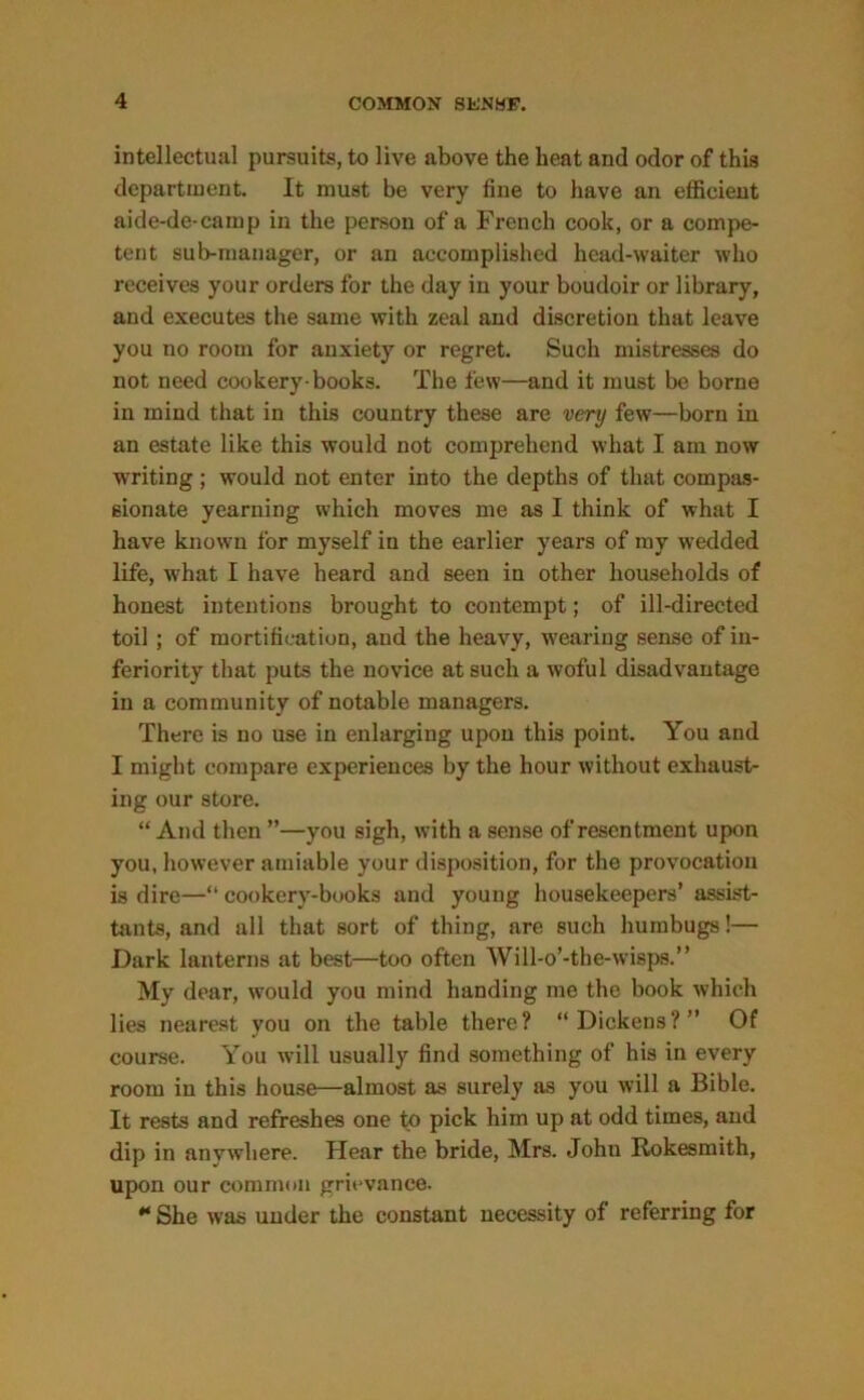 intellectual pursuits, to live above the heat and odor of this department. It must be very fine to have an efficient aide-de-camp in the person of a French cook, or a compe- tent sub-manager, or an accomplished head-waiter who receives your orders for the day in your boudoir or library, and executes the same with zeal and discretion that leave you no room for anxiety or regret. Such mistresses do not need cookery-books. The few—and it must be borne in mind that in this country these are very few—born in an estate like this would not comprehend what I am now writing ; would not enter into the depths of that compas- sionate yearning which moves me as I think of what I have known for myself in the earlier years of my wedded life, what I have heard and seen in other households of honest intentions brought to contempt; of ill-directed toil ; of mortification, and the heavy, wearing sense of in- feriority that puts the novice at such a woful disadvantage in a community of notable managers. There is no use in enlarging upon this point. You and I might compare experiences by the hour without exhaust- ing our store. “ And then ”—you sigh, with a sense of resentment upon you, however amiable your disposition, for the provocation is dire—“ cookery-books and young housekeepers’ assist- ants, and all that sort of thing, are such humbugs!— Dark lanterns at best—too often Will-o’-the-wisps.” My dear, would you mind handing me the book which lies nearest you on the table there? “Dickens?” Of course. You will usually find something of his in every room in this house—almost as surely as you will a Bible. It rests and refreshes one to pick him up at odd times, and dip in anywhere. Hear the bride, Mrs. John Rokesmith, upon our common grievance. * She was under the constant necessity of referring for