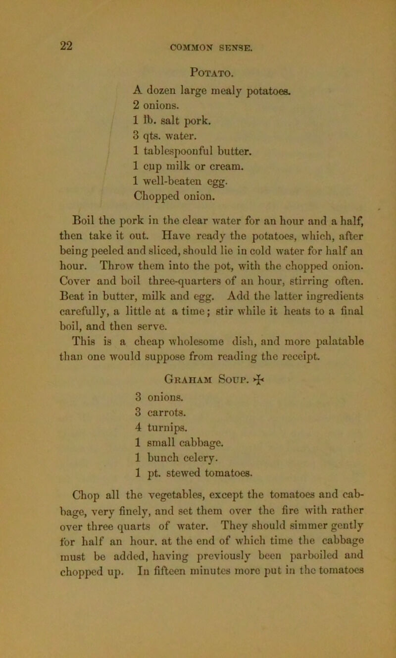 Potato. A dozen large mealy potatoes. 2 onions. 1 ft. salt pork. 3 qts. water. 1 tablespoonful butter. 1 cup milk or cream. 1 well-beaten egg. Chopped onion. Boil the pork in the clear water for an hour and a half, then take it out. Have ready the potatoes, which, after being peeled and sliced, should lie in cold water for half an hour. Throw them into the pot, with the chopped onion. Cover and boil three-quarters of an hour, stirring often. Beat in butter, milk and egg. Add the latter ingredients carefully, a little at a time; stir while it heats to a final boil, and then serve. This is a cheap wholesome dish, and more palatable than one would suppose from reading the receipt. Gratiam Soup. 3 onions. 3 carrots. 4 turnips. 1 small cabbage. 1 bunch celery. 1 pt. stewed tomatoes. Chop all the vegetables, except the tomatoes and cab- bage, very finely, and set them over the fire with rather over three quarts of water. They should simmer gently for half an hour, at the end of which time the cabbage must be added, having previously been parboiled and chopped up. In fifteen minutes more put in the tomatoes