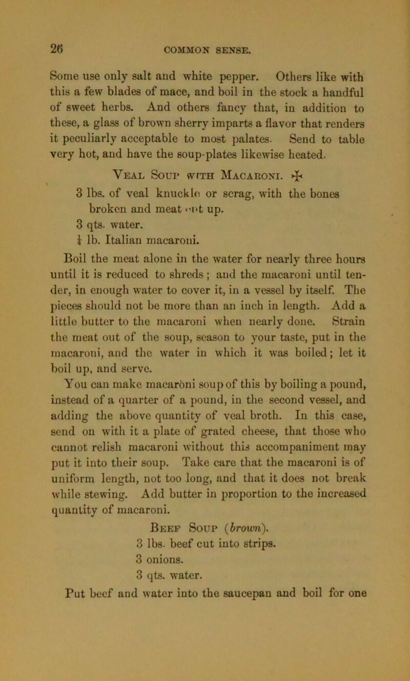 Some use only salt and white pepper. Others like with this a few blades of mace, and boil in the stock a handful of sweet herbs. And others fancy that, in addition to these, a glass of brown sherry imparts a flavor that renders it peculiarly acceptable to most palates. Send to table very hot, and have the soup-plates likewise heated. Veal Soup svtth Macaroni. 3 lbs. of veal knuckle! or scrag, with the bones broken and meat • •■nt up. 3 qts. water. I lb. Italian macaroni. Boil the meat alone in the water for nearly three hours until it is reduced to shreds ; and the macaroni until ten- der, in enough water to cover it, in a vessel by itself. The pieces should not be more than an inch in length. Add a little butter to the macaroni when nearly done. Strain the meat out of the soup, season to your taste, put in the macaroni, and the water in which it was boiled; let it boil up, and serve. You can make macaroni soup of this by boiling a pound, instead of a quarter of a pound, in the second vessel, and adding the above quantity of veal broth. In this case, send on with it a plate of grated cheese, that those who cannot relish macaroni without this accompaniment may put it into their soup. Take care that the macaroni is of uniform length, not too long, and that it does not break while stewing. Add butter in proportion to the increased quantity of macaroni. Beef Soup (brown). 3 lbs. beef cut into strips. 3 onions. 3 qts. water. Put beef and water into the saucepan and boil for one