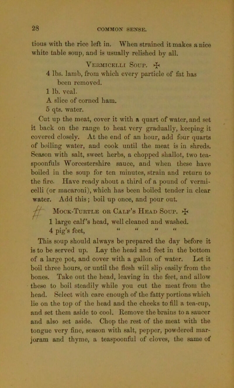 tious with the rice left in. When strained it makes a nice white table soup, and is usually relished by all. Vermicelli Soup. »J« 4 lbs. lamb, from which every particle of fat ha3 been removed. 1 lb. veal. A slice of corned ham. 5 qts. water. Cut up the meat, cover it with a quart of water, and set it back on the range to heat very gradually, keeping it covered closely. At the end of an hour, add four quarts of boiling water, aud cook until the meat is in shreds. Season with salt, sweet herbs, a chopped shallot, two tea- spoonfuls Worcestershire sauce, aud when these have boiled in the soup for ten minutes, strain and return to the fire. Have ready about a third of a pound of vermi- celli (or macaroni), which has been boiled tender in clear water. Add this; boil up once, and pour out. Mock-Turtle or Calf’s Head Soup. >R 1 large calf’s head, well cleaned and washed. 4 pig’s feet, “ “ “ “ This soup should always be prepared the day before it is to be served up. Lay the head and feet in the bottom of a large pot, and cover with a gallon of water. Let it boil three hours, or until the flesh will slip easily from the bones. Take out the head, leaving in the feet, and allow these to boil steadily while you cut the meat from the head. Select with care enough of the fatty portions which lie on the top of the head and the cheeks to fill a tea-cup, and set them aside to cool. Remove the brains to a saucer and also set aside. Chop the rest of the meat with the tongue very fine, season with salt, pepper, powdered mar- joram and thyme, a teaspoonful of cloves, the same of