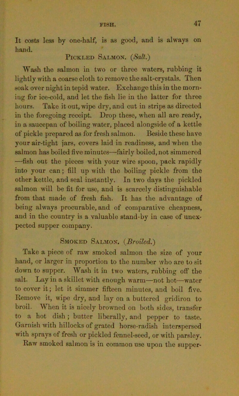 It costs less by one-half, is as good, and is always on hand. Pickled Salmon. (Salt.) Wash the salmon in two or three waters, rubbing it lightly with a coarse cloth to remove the salt-crystals. Then soak over night in tepid water. Exchange this in the rnorn- iug for ice-cold, and let the fish lie in the latter for three hours. Take it out, wipe dry, and cut in strips as directed in the foregoing receipt. Drop these, when all are ready, in a saucepan of boiling water, placed alongside of a kettle of pickle prepared as for fresh salmon. Beside these have your air-tight jars, covers laid in readiness, and when the salmon has boiled five minutes—fairly boiled, not simmered —fish out the pieces with your wire spoon, pack rapidly into your can; fill up with the boiling pickle from the other kettle, and seal instantly. In two days the pickled salmon will be fit for use, and is scarcely distinguishable from that made of fresh fish. It has the advantage of being always procurable, and of comparative cheapness, and in the country is a valuable stand-by in case of unex- pected supper company. Smoked Salmon. (Broiled.) Take a piece of raw smoked salmon the size of your hand, or larger in proportion to the number who are to sit down to supper. Wash it in two waters, rubbing off the salt- Lay in a skillet with enough warm—not hot—water to cover it; let it simmer fifteen minutes, and boil five. Remove it, wipe dry, and lay on a buttered gridiron to broil. When it is nicely browned on both sides, transfer to a hot dish; butter liberally, and pepper to taste. Garnish with hillocks of grated horse-radish interspersed with sprays of fresh or pickled fennel-seed, or with parsley. Raw smoked salmon is in common use upon the supper-