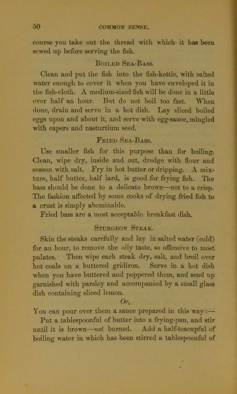 course you take out the thread with which it has been sewed up before serving the fish. Boiled Sea-Bass. Clean and put the fish into the fish-kettle, with salted water enough to cover it when you have enveloped it in the fish-cloth. A medium-sized fish will be done in a little over half an hour. But do not boil too fast. When done, drain and serve in a hot dish. Lay sliced boiled eggs upon and about it, and serve with egg-sauce, mingled with capers and nasturtium seed. Fried Sea-Bass. Use smaller fish for this purpose than for boiling. Clean, wipe dry, inside and out, dredge with flour and season with salt. Fry in hot butter or dripping. A mix- ture, half butter, half lard, is good for frying fish. The bass should be done to a delicate browu—not to a crisp. The fashion affected by some cooks of drying fried fish to a crust is simply abominable. Fried bass are a most acceptable breakfast dish. Sturgeon Steak. Skin the steaks carefully and lay in salted water (cold) for an hour, to remove the oily taste, so offensive to most palates. Then wipe each steak dry, salt, and broil over hot coals on a buttered gridiron. Serve in a hot dish when you have buttered and peppered them, and send up garnished with parsley and accompanied by a small glass dish containing sliced lemon. Or, You can pour over them a sauce prepared in this way:— Put a tablespoonful of butter into a frying-pan, and stir until it is brown—not burned. Add a half-tcacupful of boiling water in which has been stirred a tablespoonful of