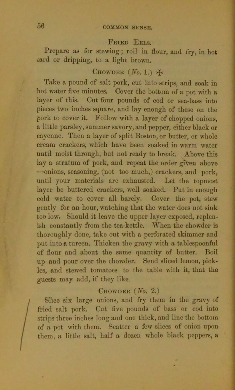 Fried Eels. Prepare as for stewing; roil in flour, and fry, in hot lard or dripping, to a light brown. Chowder (No. 1.) >J< Take a pound of salt pork, cut into strips, and soak in hot water five minutes. Cover the bottom of a pot with a layer of this. Cut four pounds of cod or sea-bass into pieces two inches square, and lay enough of these on the pork to cover it. Follow with a layer of chopped onions, a little parsley, summer savory, and pepper, either black or cayenne. Then a layer of split Boston, or butter, or whole cream crackers, which have been soaked in warm water until moist through, but not ready to break. Above this lay a stratum of pork, and repeat the order given above —onions, seasoning, (not too much,) crackers, and pork, until your materials are exhausted. Let the topmost layer be buttered crackers, well soaked. Put in enough cold water to cover all barely. Cover the pot, stew gently for an hour, watching that the water does not sink too low. Should it leave the upper layer exposed, replen- ish constantly from the tea-kettle. When the chowder is thoroughly done, take out with a perforated skimmer and put into a tureen. Thicken the gravy with a tablespoonful of flour and about the same quantity of butter. Boil up and pour over the chowder. Send sliced lemon, pick- les, and stewed tomatoes to the table with it, that the guests may add, if they like Chowder (No. 2.) Slice six large onions, and fry them in the gravy of fried salt pork. Cut five pounds of bass or cod into strips three inches long and one thick, and line the bottom of a pot with them. Scatter a few slices of onion upon them, a little salt, half a dozen whole black peppers, a