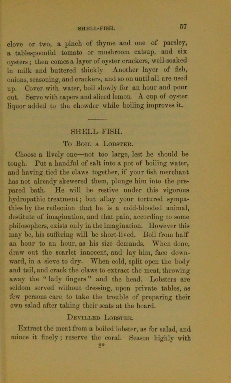 clove or two, a pinch of thyme and one of parsley, a tablespoonful tomato or mushroom catsup, and six oysters; then comes a layer of oyster crackers, well-soaked in milk and buttered thickly Another layer of fish, onions, seasoning, and crackers, and so on until all are used up. Cover with water, boil slowly for an hour and pour out. Serve with capers and sliced lemon. A cup of oyster liquor added to the chowder while boiling improves it. SHELL-FISH. To Boil a Lobster. Choose a lively one—not too large, lest he should be tough. Put a handful of salt into a pot of boiling water, and having tied the claws together, if your fish merchant has not already skewered them, plunge him into the pre- pared bath. He will be restive under this vigorous hydropathic treatment; but allay your tortured sympa- thies by the reflection that he is a cold-blooded animal, destitute of imagination, and that pain, according to some philosophers, exists only in the imagination. However this may be, his suffering will be short-lived. Boil from half an hour to an hour, as his size demands. When done, draw out the scarlet innocent, and lay him, face down- ward, in a sieve to dry. When cold, split open the body and tail, and crack the claws to extract the meat, throwing away the “ lady fingers ” and the head. Lobsters are seldom served without dressing, upon private tables, as few persons care to take the trouble of preparing their own salad after taking their seats at the board. Devilled Lobster. Extract the meat from a boiled lobster, as for salad, and mince it finely ; reserve the coral. Season highly with