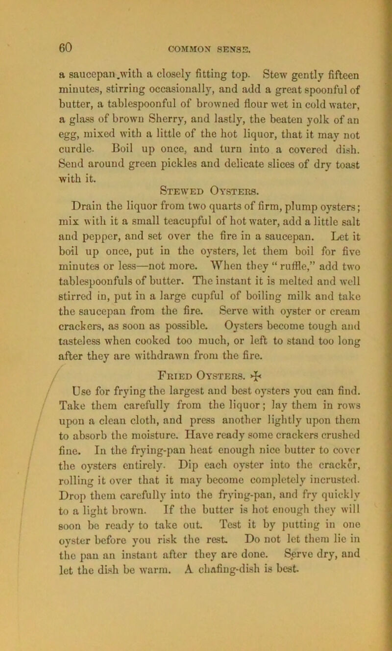 a saucepan .with a closely fitting top. Stew gently fifteen minutes, stirring occasionally, and add a great spoonful of butter, a tablespoonful of browned flour wet in cold water, a glass of brown Sherry, and lastly, the beaten yolk of an egg, mixed with a little of the hot liquor, that it may not curdle. Boil up once, and turn into a covered dish. Send around green pickles and delicate slices of dry toast with it. Stewed Oysters. Drain the liquor from two quarts of firm, plump oysters; mix with it a small teacupful of hot water, add a little salt and pepper, and set over the fire in a saucepan. Let it boil up once, put in the oysters, let them boil for five minutes or less—not more. When they “ ruflie,” add two tablespoonfuls of butter. The instant it is melted and well stirred in, put in a large cupful of boiling milk and take the saucepan from the fire. Serve with oyster or cream crackers, as soon as possible. Oysters become tough and tasteless when cooked too much, or left to stand too long after they are withdrawn from the fire. Fried Oysters. >F Use for frying the largest and best oysters you can find. Take them carefully from the liquor; lay them in rows upon a clean cloth, and press another lightly upon them to absorb the moisture. Have ready some crackers crushed fine. In the frying-pan heat enough nice butter to cover the oysters entirely. Dip each oyster into the cracker, rolling it over that it may become completely incrusted. Drop them carefully into the frying-pan, and fry quickly to a light brown. If the butter is hot enough they will soon be ready to take out. Test it by putting in one oyster before you risk the rest. Do not let them lie in the pan an instant after they are done. S.erve dry, and let the dish be warm. A chafing-dish is best.