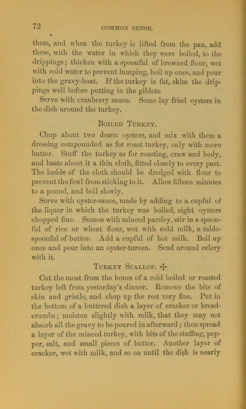 r-’O t L them, and when the turkey is lifted from the pan, add these, with the water in which they were boiled, to the drippings; thicken with a spoonful of browned flour, wet with cold water to prevent lumping, boil up once, and pour into the gravy-boat. If the turkey is fat, skim the drip- pings well before putting in the giblets. Serve with cranberry sauce. Some lay fried oysters in the dish around the turkey. Boiled Turkey. Chop about two dozen oysters, and mix with them a dressing compounded as for roast turkey, only with more butter. Stuff the turkey as for roastiug, craw and body, and baste about it a thin cloth, fitted closely to every part. The inside of the cloth should be dredged with flour to prevent the fowl from sticking to it. Allow fifteen minutes to a pound, and boil slowly. Serve with oyster-sauce, made by adding to a cupful of the liquor in which the turkey was boiled, eight oysters chopped fine. Season with minced parsley, stir in a spoon- ful of rice or wheat flour, wet with cold milk, a table- spoonful of butter. Add a cupful of hot milk. Boil up once and pour into an oyster-tureen. Send around celery with it. Turkey Scallop. >B Cut the meat from the bones of a cold boiled or roasted turkey left from yesterday’s dinner. Remove the bits of skin and gristle, and chop up the rest very fine. Put in the bottom of a buttered dish a layer of cracker or bread- crumbs ; moisten slightly with milk, that they may not absorb all the gravy to be poured in afterward ; then spread a layer of the minced turkey, with bits of the stuffing, pep- per, salt, and small pieces of butter. Another layer of cracker, wet with milk, and so on until the di§h is nearly