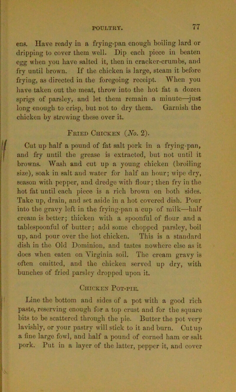 ens. Have ready in a frying-pan enough boiling lard or dripping to cover them well. Dip each piece in beaten egg when you have salted it, then in cracker-crumbs, and fry until brown. If the chicken is large, steam it before frying, as directed in the foregoing receipt. When you have taken out the meat, throw into the hot fat a dozen sprigs of parsley, and let them remain a minute—-just long enough to crisp, but not to dry them. Garnish the chicken by strewing these over it. Fried Chicken (No. 2). Cut up half a pound of fat salt pork in a frying-pan, and fry until the grease is extracted, but not until it browns. Wash and cut up a young chicken (broiling size), soak in salt and water for half an hour; wipe dry, season with pepper, and dredge with flour; then fry in the hot fat until each piece is a rich brown on both sides. Take up, drain, and set aside in a hot covered dish. Pour into the gravy left in the frying-pan a cup of milk—half cream is better; thicken with a spoonful of flour and a tablespoonful of butter; add some chopped parsley, boil up, and pour over the hot chicken. This is a standard dish in the Old Dominion, and tastes nowhere else as it does when eaten on Virginia soil. The cream gravy is often omitted, and the chicken served up dry, with bunches of fried parsley dropped upon it. Chicken PoT-riE. Line the bottom and sides of a pot with a good rich paste, reserving enough for a top crust and for the square bits to be scattered through the pie. Butter the pot very lavishly, or your pastry will stick to it and burn. Cutup a fine large fowl, and half a pound of corned ham or salt pork. Put in a layer of the latter, pepper it, and cover