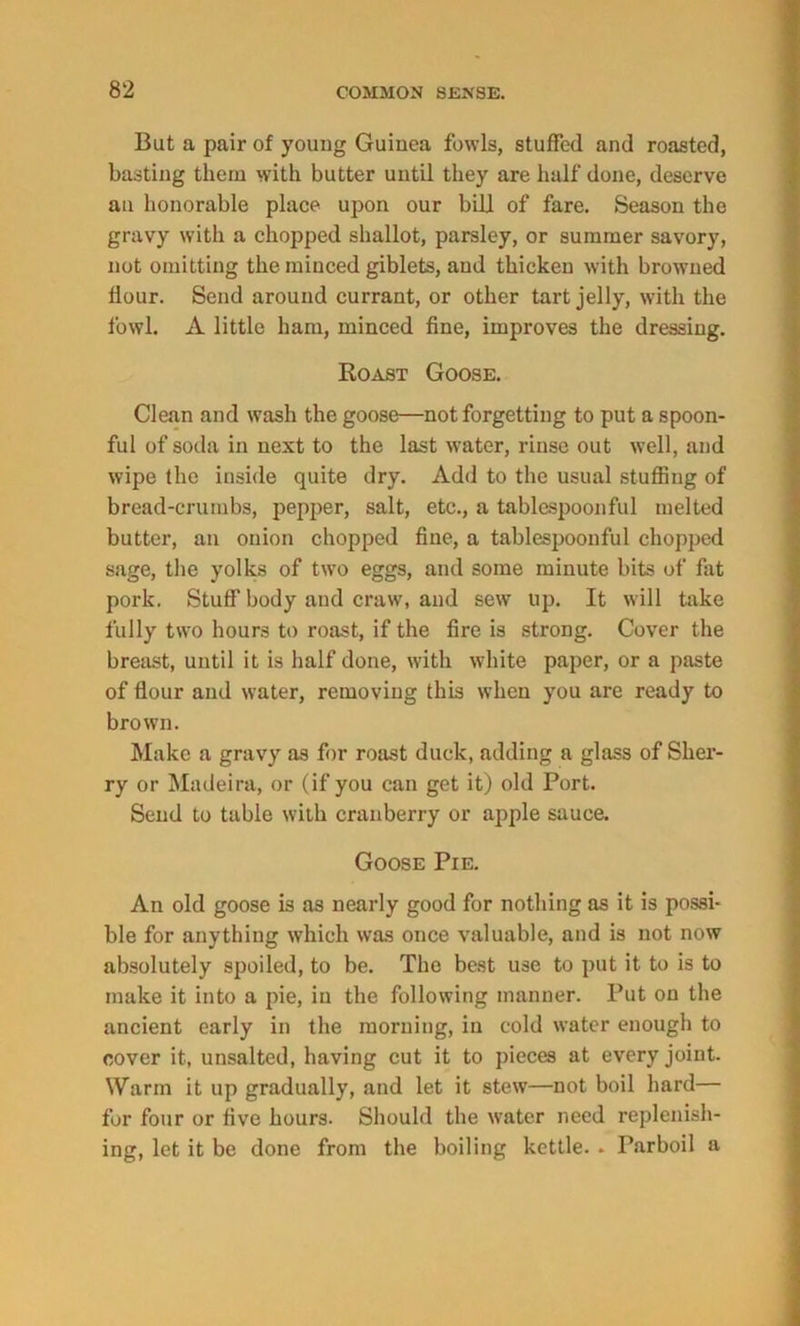 But a pair of young Guinea fowls, stuffed and roasted, basting them with butter until they are half done, deserve an honorable place upon our bill of fare. Season the gravy with a chopped shallot, parsley, or summer savory, not omitting the minced giblets, and thicken with browned flour. Send around currant, or other tart jelly, with the fowl. A little ham, minced fine, improves the dressing. Roast Goose. Clean and wash the goose—not forgetting to put a spoon- ful of soda in next to the last water, rinse out well, and wipe the inside quite dry. Add to the usual stuffing of bread-crumbs, pepper, salt, etc., a tablespoonful melted butter, an onion chopped fine, a tablespoonful chopped sage, the yolks of two eggs, and some minute bits of fat pork. Stuff body and craw, and sew up. It will take fully two hours to roast, if the fire is strong. Cover the breast, until it is half done, with white paper, or a paste of flour and water, removing this when you are ready to brown. Make a gravy as for roast duck, adding a glass of Sher- ry or Madeira, or (if you can get it) old Port. Send to table with cranberry or apple sauce. Goose Pie. An old goose is as nearly good for nothing as it is possi- ble for anything which was once valuable, and is not now absolutely spoiled, to be. The best use to put it to is to make it into a pie, in the following manner. Put on the ancient early in the morning, in cold water enough to cover it, unsalted, having cut it to pieces at every joint. Warm it up gradually, and let it stew—not boil hard— for four or five hours. Should the water need replenish- ing, let it be done from the boiling kettle. . Parboil a