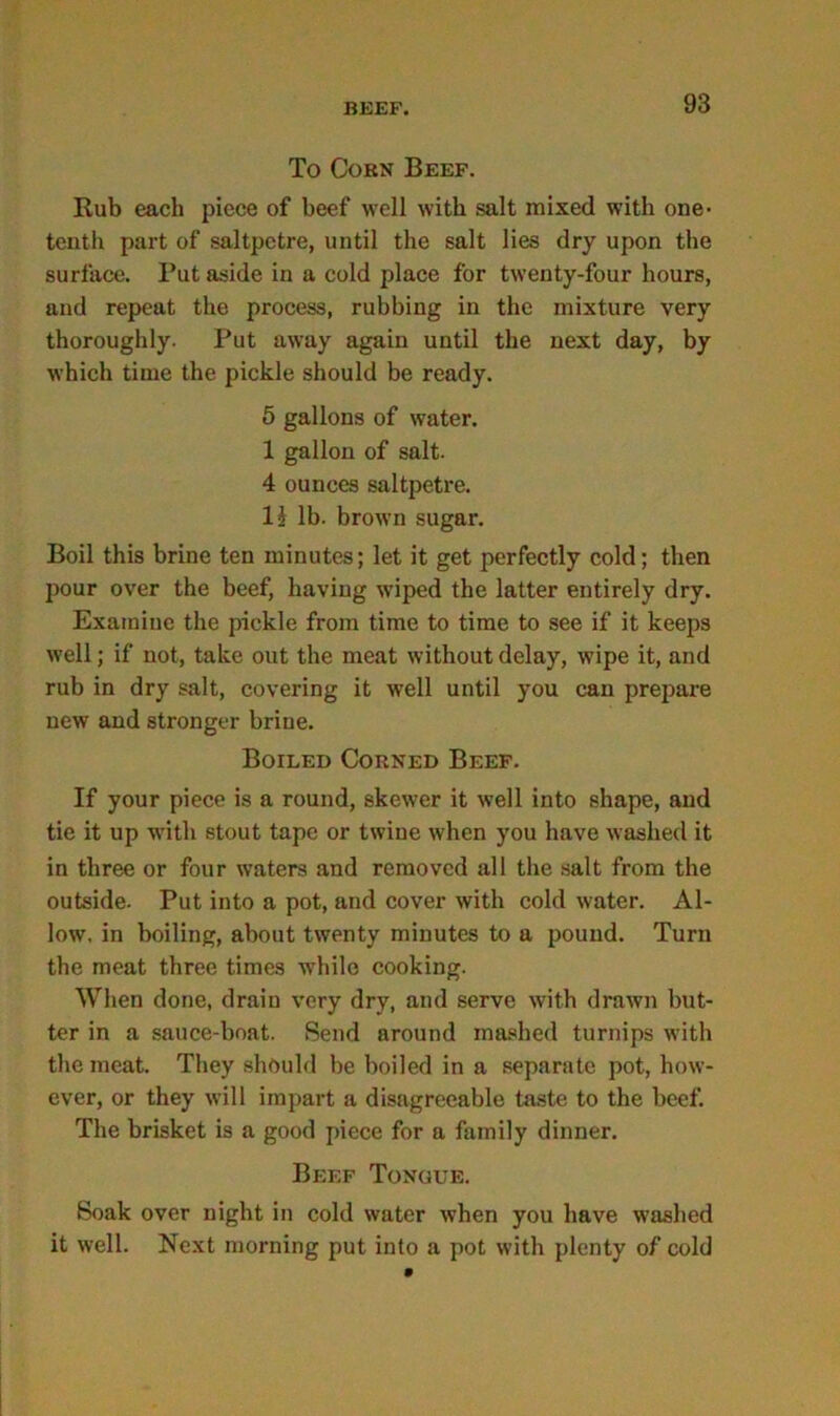 To Corn Beef. Rub each piece of beef well with salt mixed with one- tenth part of saltpetre, until the salt lies dry upon the surface. Put aside in a cold place for twenty-four hours, and repeat the process, rubbing in the mixture very thoroughly. Put away again until the next day, by which time the pickle should be ready. 5 gallons of water. 1 gallon of salt. 4 ounces saltpetre. 1J lb. brown sugar. Boil this brine ten minutes; let it get perfectly cold; then pour over the beef, having wiped the latter entirely dry. Examine the pickle from time to time to see if it keeps well; if not, take out the meat without delay, wipe it, and rub in dry salt, covering it well until you can prepare new and stronger brine. Boiled Corned Beef. If your piece is a round, skewer it well into shape, and tie it up with stout tape or twine when you have washed it in three or four waters and removed all the salt from the outside. Put into a pot, and cover with cold water. Al- low, in boiling, about twenty minutes to a pound. Turn the meat three times while cooking. When done, drain very dry, and serve with drawn but- ter in a sauce-boat. Send around mashed turnips with the meat. They should be boiled in a separate pot, how- ever, or they will impart a disagreeable taste to the beef. The brisket is a good piece for a family dinner. Beef Tongue. Soak over night in cold water when you have washed it well. Next morning put into a pot with plenty of cold