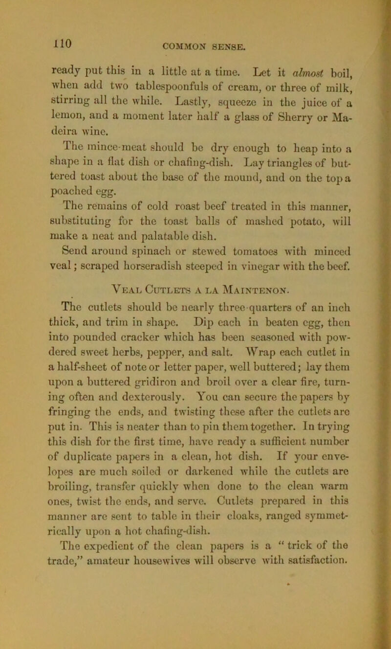 ready put this iu a little at a time. Let it almost boil, when add two tablespoonfuls of cream, or three of milk, stirring all the while. Lastly, squeeze in the juice of a lemon, and a moment later half a glass of Sherry or Ma- deira wine. The mince-meat should be dry enough to heap into a shape in a flat dish or chafing-dish. Lay triangles of but- tered toast about the base of the mound, and on the top a poached egg. The remains of cold roast beef treated in this manner, substituting for the toast balls of mashed potato, will make a neat and palatable dish. Send around spinach or stewed tomatoes with minced veal; scraped horseradish steeped in vinegar with the beef. Veal Cutlets a la Maintenon. The cutlets should be nearly three-quarters of an inch thick, and trim in shape. Dip each in beaten egg, then into pounded cracker which has been seasoned with pow- dered sweet herbs, pepper, and salt. Wrap each cutlet in a half-sheet of note or letter paper, well buttered; lay them upon a buttered gridiron and broil over a clear fire, turn- ing often and dexterously. You can secure the papers by fringing the ends, and twisting these after the cutlets arc put in. This is neater than to pin them together. In trying this dish for the first time, have ready a sufficient number of duplicate papers in a clean, hot dish. If your enve- lopes are much soiled or darkened while the cutlets are broiling, transfer quickly when done to the clean warm ones, twist the ends, and serve. Cutlets prepared in this manner are sent to table in their cloaks, ranged symmet- rically upon a hot chafing-dish. The expedient of the clean papers is a “ trick of the trade,” amateur housewives will observe with satisfaction.