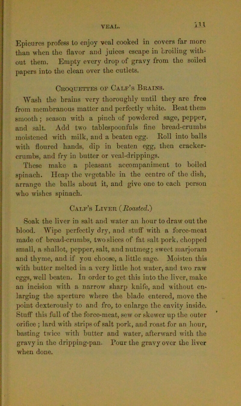 m Epicures profess to enjoy veal cooked in covers far more than when the flavor and juices escape in broiling with- out them. Empty every drop of gravy from the soiled papers into the clean over the cutlets. Croquettes of Calf’s Brains. Wash the brains very thoroughly until they are free from membranous matter and perfectly white. Beat them smooth; season with a pinch of powdered sage, pepper, and salt. Add two tablespoonfuls fine bread-crumbs moistened with milk, and a beaten egg. Roll into balls with floured hands, dip in beaten egg, then cracker- crumbs, and fry in butter or veal-drippings. These make a pleasant accompaniment to boiled spinach. Heap the vegetable in the centre of the dish, arrange the balls about it, and give one to each person who wishes spinach. Calf’s Liver (Boasted.) Soak the liver in salt and water an hour to draw out the blood. Wipe perfectly dry, and stuff with a force-meat made of bread-crumbs, two slices of fat salt pork, chopped small, a shallot, pepper, salt, and nutmeg; sweet marjoram and thyme, and if you choose, a little sage. Moisten this with butter melted in a very little hot water, and two raw eggs, well beaten. In order to get this into the liver, make an incision with a narrow sharp knife, and without en- larging the aperture where the blade entered, move the point dexterously to and fro, to enlarge the cavity inside. Stuff this full of the force-meat, sew or skewer up the outer orifice ; lard with strips of salt pork, and roast for an hour, basting twice with butter and water, afterward with the gravy in the dripping-pan. Pour the gravy over the liver when done.