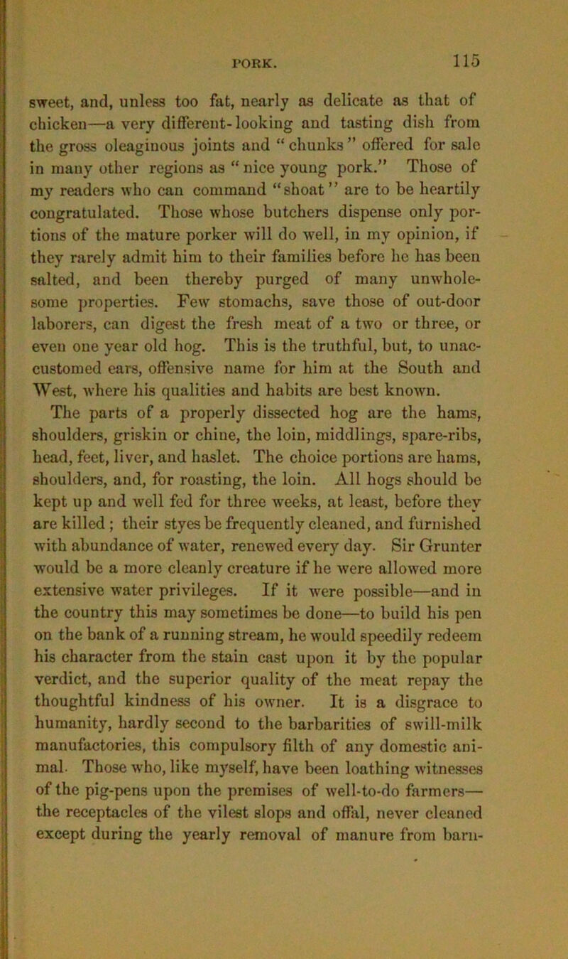 sweet, and, unless too fat, nearly as delicate as that of chicken—a very different-looking and tasting dish from the gross oleaginous joints and “ chunks ” offered for sale in many other regions as “ nice young pork.” Those of my readers who can command “shoat ” are to be heartily congratulated. Those whose butchers dispense only por- tions of the mature porker will do well, in my opinion, if they rarely admit him to their families before lie has been salted, and been thereby purged of many unwhole- some properties. Few stomachs, save those of out-door laborers, can digest the fresh meat of a two or three, or even one year old hog. This is the truthful, but, to unac- customed ears, offensive name for him at the South and West, Avhere his qualities and habits are best known. The parts of a properly dissected hog are the hams, shoulders, griskin or chine, the loin, middlings, spare-ribs, head, feet, liver, and haslet. The choice portions are hams, shoulders, and, for roasting, the loin. All hogs should be kept up and well fed for three weeks, at least, before they are killed ; their styes be frequently cleaned, and furnished with abundance of water, renewed every day. Sir Grunter would be a more cleanly creature if he were allowed more extensive water privileges. If it -were possible—and in the country this may sometimes be done—to build his pen on the bank of a running stream, he would speedily redeem his character from the stain cast upon it by the popular verdict, and the superior quality of the meat repay the thoughtful kindness of his owner. It is a disgrace to humanity, hardly second to the barbarities of swill-milk manufactories, this compulsory filth of any domestic ani- mal. Those w'ho, like myself, have been loathing witnesses of the pig-pens upon the premises of well-to-do farmers— the receptacles of the vilest slops and offal, never cleaned except during the yearly removal of manure from barn-