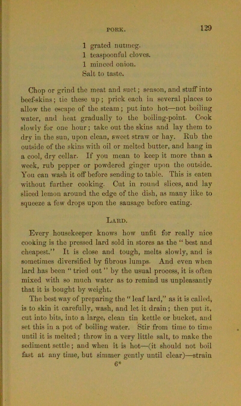 1 grated nutmeg. 1 teaspoonful cloves. 1 minced onion. Salt to taste. Chop or grind the meat and suet; season, and stuff into beef-skins; tie these up; prick each in several places to allow the escape of the steam ; put into hot—not boiling water, and heat gradually to the boiling-point. Cook slowly for one hour; take out the skins and lay them to dry in the sun, upon clean, sweet straw or hay. Rub the outside of the skins with oil or melted butter, and hang in a cool, dry cellar. If you mean to keep it more than a week, rub pepper or powdered ginger upon the outside. You can wash it off before sending to table. This is eaten without further cooking. Cut in round slices, and lay sliced lemon around the edge of the dish, as many like to squeeze a few drops upon the sausage before eating. Lard. Every housekeeper knows how unfit for really nice cooking is the pressed lard sold in stores as the “ best and cheapest.” It is close and tough, melts slowly, and is sometimes diversified by fibrous lumps. And even when lard has been “ tried out ” by the usual process, it is often mixed with so much water as to remind us unpleasantly that it is bought by weight. The best way of preparing the “ leaf lard,” as it is called, is to skin it carefully, wash, and let it drain; then put it, cut into bits, into a large, clean tin kettle or bucket, and set this in a pot of boiling water. Stir from time to time until it is melted; throw in a very little salt, to make the sediment settle; and when it is hot—(it should not boil fast at any time, but simmer gently until clear)—strain 6*