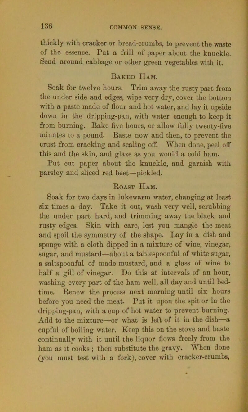 thickly with cracker or bread-crumbs, to prevent the waste of the essence. Put a frill of paper about the knuckle. Send around cabbage or other green vegetables with it. Baked Ham. Soak for twelve hours. Trim away the rusty part from the under side and edges, wipe very dry, cover the bottom with a paste made of flour and hot water, and lay it upside down in the dripping-pan, with water enough to keep it from burning. Bake five hours, or allow fully twenty-five minutes to a pound. Baste now and then, to prevent the crust from cracking and scaling off*. When done, peel off this and the skin, and glaze as you would a cold ham. Put cut paper about the knuckle, and garnish with parsley and sliced red beet—pickled. Roast ITam. Soak for two days in lukewarm water, changing at least six times a day. Take it out, wash very well, scrubbing the under part hard, and trimming away the black and rusty edges. Skin with care, lest you mangle the meat and spoil the symmetry of the shape. Lay in a dish and sponge with a cloth dipped in a mixture of wine, vinegar, sugar, and mustard—about a tablespoonful of white sugar, a saltspoonful of made mustard, and a glass of wine to half a gill of vinegar. Do this at intervals of an hour, washing every part of the ham well, all day and until bed- time. Renew the process next morning until six hours before you need the meat. Put it upon the spit or in the dripping-pan, with a cup of hot water to prevent burning. Add to the mixture—or what is left of it in the dish—a cupful of boiling water. Keep this on the stove and baste continually with it uutil the liquor flows freely from the ham as it cooks ; then substitute the gravy. When done (you must test with a fork), cover with cracker-crumbs,