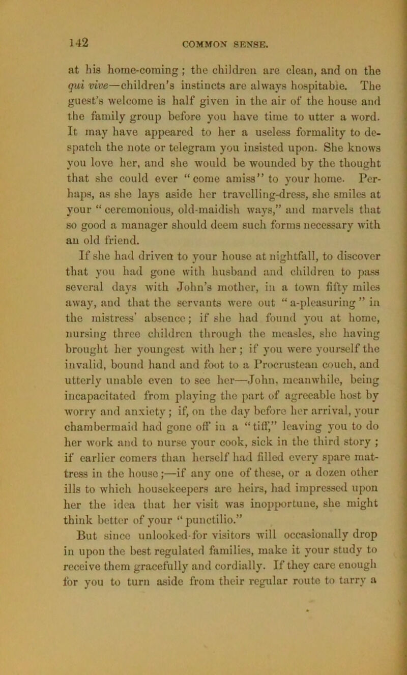 at his home-coming; the children are clean, and on the qui vive—children’s instincts are always hospitable. The guest’s welcome is half given in the air of the house and the family group before you have time to utter a word. It may have appeared to her a useless formality to de- spatch the note or telegram you insisted upon. She knows you love her, and she would be wounded by the thought that she could ever “come amiss” to your home. Per- haps, as she lays aside her travelling-dress, she smiles at your “ ceremonious, old-maidish ways,” and marvels that so good a manager should deem such forms necessary with an old friend. If she had driven to your house at nightfall, to discover that you had gone with husband and children to pass several days with John’s mother, in a town fifty miles away, and that the servants were out “ a-pleasuring ” in the mistress’ absence; if she had found you at home, nursing three children through the measles, she having brought her youngest with her; if you were yourself the invalid, bound hand and foot to a Procrustean couch, and utterly unable even to see hei—John, meanwhile, being incapacitated from playing the part of agreeable host by worry and anxiety; if, on the day before, her arrival, your chambermaid had gone off in a “tiff,” leaving you to do her work and to nurse your cook, sick in the third story ; if earlier comers than herself had filled every spare mat- tress in the house;—if any one of these, or a dozen other ills to which housekeepers are heirs, had impressed upon her the idea that her visit was inopportune, she might think better of your “punctilio.” But since unlooked-for visitors will occasionally drop in upon the best regulated families, make it your study to receive them gracefully and cordially. If they care enough for you to turn aside from their regular route to tarry a