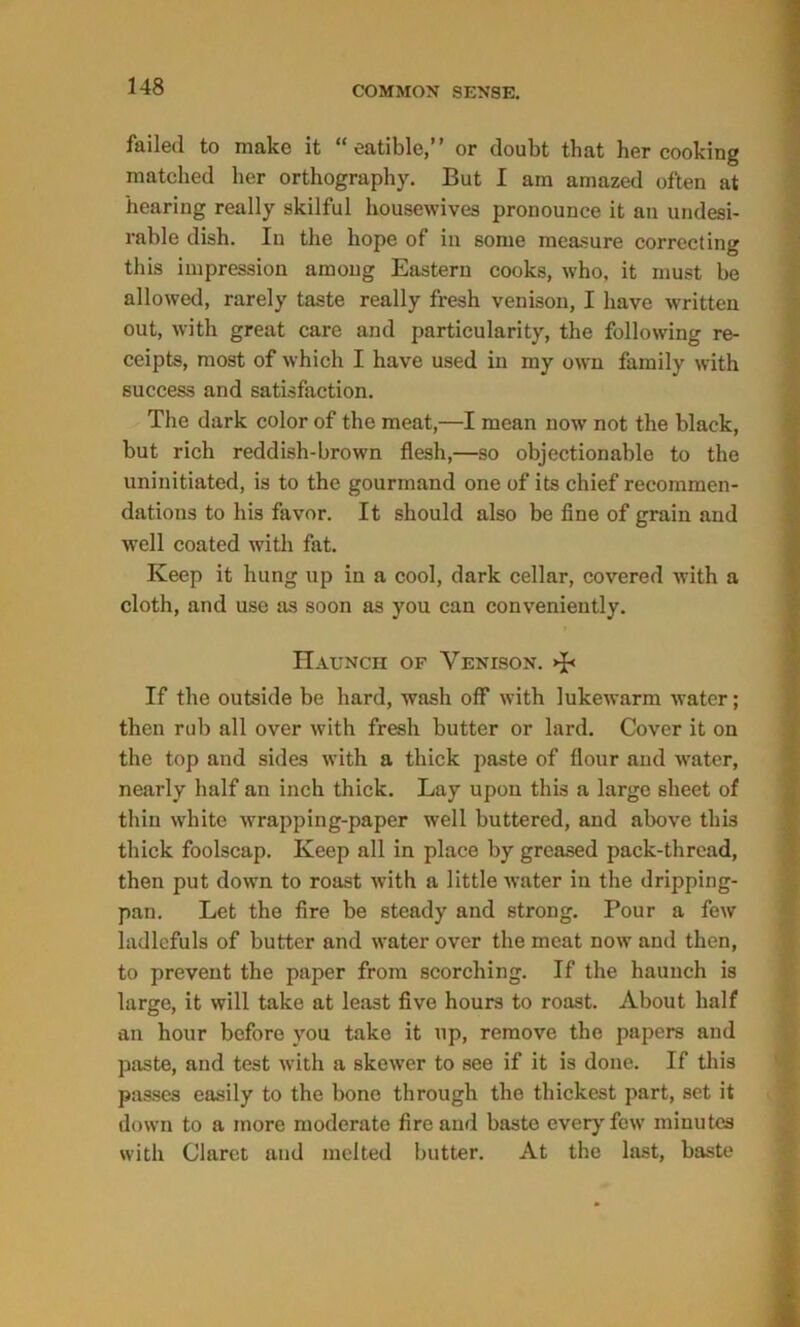 failed to make it “ eatible,” or doubt that her cooking matched her orthography. But I am amazed often at hearing really skilful housewives pronounce it an undesi- rable dish. In the hope of in some measure correcting this impression among Eastern cooks, who, it must he allowed, rarely taste really fresh venison, I have written out, with great care and particularity, the following re- ceipts, most of which I have used in my own family with success and satisfaction. The dark color of the meat,—I mean now not the black, but rich reddish-brown flesh,—so objectionable to the uninitiated, is to the gourmand one of its chief recommen- dations to his favor. It should also be fine of grain and well coated with fat. Keep it hung up in a cool, dark cellar, covered with a cloth, and use as soon as you can conveniently. Haunch of Venison. >B If the outside be hard, wash off with lukewarm water; then rub all over with fresh butter or lard. Cover it on the top and sides with a thick paste of flour and water, nearly half an inch thick. Lay upon this a large sheet of thin white wrapping-paper well buttered, and above this thick foolscap. Keep all in place by greased pack-thread, then put down to roast with a little water in the dripping- pan. Let the fire be steady and strong. Pour a few ladlefuls of butter and water over the meat now and then, to prevent the paper from scorching. If the haunch is large, it will take at least five hours to roast. About half an hour before you take it up, remove the papers and paste, and test with a skewer to see if it is done. If this passes easily to the bone through the thickest part, set it down to a more moderate fire and baste every few minutes with Claret and melted butter. At the last, baste