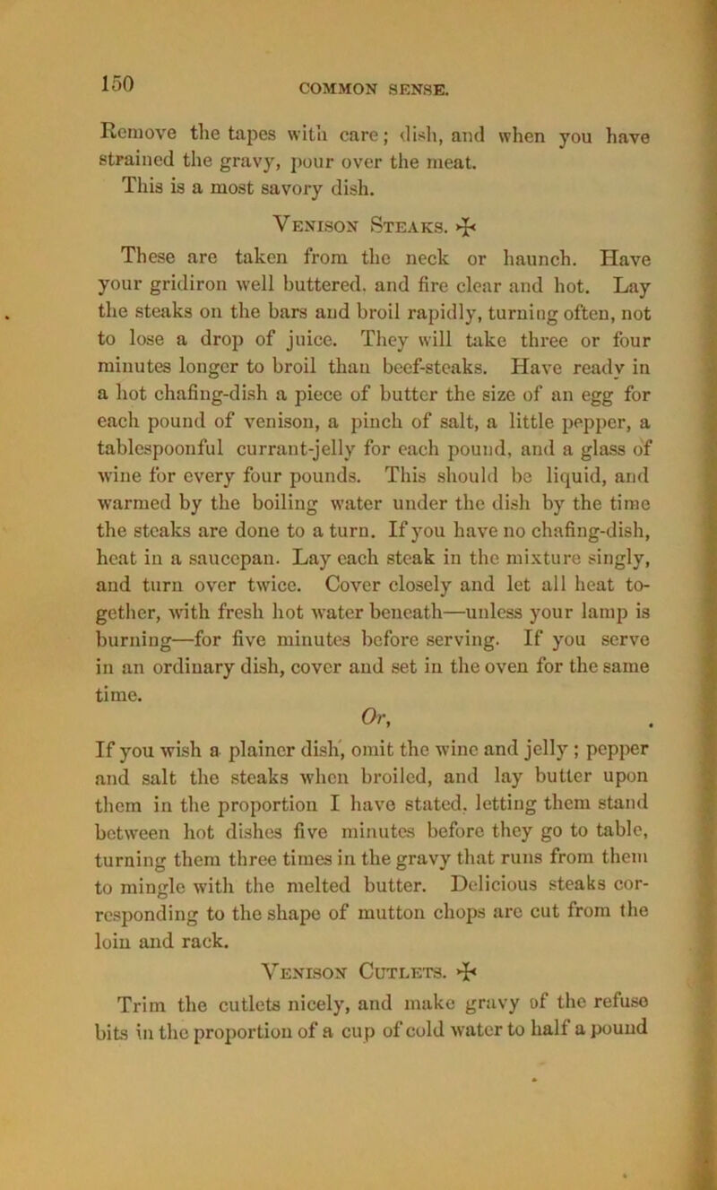Remove the tapes with care; dish, and when you have strained the gravy, pour over the meat. This is a most savory dish. Venison Steaks. >J< These are taken from the neck or haunch. Have your gridiron well buttered, and fire clear and hot. Lay the steaks on the bars and broil rapidly, turning often, not to lose a drop of juice. They will take three or four minutes longer to broil than beef-steaks. Have readv in a hot chafing-dish a piece of butter the size of an egg for each pound of venison, a pinch of salt, a little pepper, a tablespoouful currant-jelly for each pound, and a glass of wine for every four pounds. This should be liquid, and warmed by the boiling water under the dish by the time the steaks are done to a turn. If you have no chafing-dish, heat in a saucepan. Lay each steak in the mixture singly, and turn over twice. Cover closely and let all heat to- gether, with fresh hot water beneath—unless your lamp is burning—for five minutes before serving. If you serve in an ordinary dish, cover and set in the oven for the same time. Or, If you wish a plainer dish, omit the wine and jelly ; pepper and salt the steaks when broiled, and lay butter upon them in the proportion I have stated, letting them stand between hot dishes five minutes before they go to table, turning them three times in the gravy that runs from them to mingle with the melted butter. Delicious steaks cor- responding to the shape of mutton chops arc cut from the loin and rack. Venison Cutlets. >£< Trim the cutlets nicely, and make gravy of the refuse bits in the proportion of a cup of cold water to half a pound